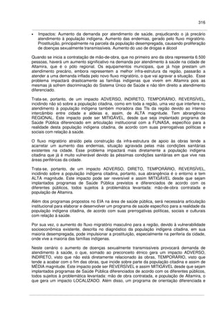 316
• Impactos: Aumento da demanda por atendimento de saúde, prejudicando o já precário
atendimento à população indígena. Aumento das endemias, gerado pelo fluxo migratório.
Prostituição, principalmente na parcela da população desempregada, causando proliferação
de doenças sexualmente transmissíveis. Aumento do uso de drogas e álcool
Quando se inicia a contratação de mão-de-obra, que no primeiro ano da obra representa 6.500
pessoas, haverá um aumento significativo na demanda por atendimento à saúde na cidade de
Altamira, que é o pólo regional. Os equipamentos municipais, que já hoje prestam um
atendimento precário, embora representem a melhor infra-estrutura da região, passarão a
atender a uma demanda inflada pelo novo fluxo migratório, o que vai agravar a situação. Esse
problema impactará drasticamente as famílias indígenas que vivem em Altamira pois as
mesmas já sofrem discriminação do Sistema Único de Saúde e não têm direito a atendimento
diferenciado.
Trata-se, portanto, de um impacto ADVERSO, INDIRETO, TEMPORÁRIO, REVERSÍVEL,
incidindo não só sobre a população citadina, como em toda a região, uma vez que interfere no
atendimento à população indígena também moradora das TIs da região devido ao intenso
intercâmbio entre cidade e aldeias e, assim, de ALTA magnitude. Tem abrangência
REGIONAL. Este impacto pode ser MITIGÁVEL, desde que seja implantado programa de
Saúde Pública diferenciado em articulação institucional com a FUNASA, específico para a
realidade desta população indígena citadina, de acordo com suas prerrogativas políticas e
sociais com relação à saúde.
O fluxo migratório atraído pela construção da infra-estrutura de apoio às obras tende a
acarretar um aumento das endemias, situação agravada pelas más condições sanitárias
existentes na cidade. Esse problema impactará mais diretamente a população indígena
citadina que já é muito vulnerável devido às péssimas condições sanitárias em que vive nas
áreas periféricas da cidade.
Trata-se, portanto, de um impacto ADVERSO, DIRETO, TEMPORÁRIO, REVERSÍVEL,
incidindo sobre a população indígena citadina, portanto, sua abrangência é o entorno e tem
ALTA magnitude. Este impacto pode ser reversível e assim MITIGÁVEL desde que sejam
implantados programas de Saúde Pública previstos e diferenciados de acordo com os
diferentes públicos, todos sujeitos à problemática levantada: mão-de-obra contratada e
população de Altamira.
Além dos programas propostos no EIA na área de saúde pública, será necessária articulação
institucional para elaborar e desenvolver um programa de saúde específico para a realidade da
população indígena citadina, de acordo com suas prerrogativas políticas, sociais e culturais
com relação à saúde.
Por sua vez, o aumento do fluxo migratório masculino para a região, devido à vulnerabilidade
socioeconômica existente, descrita no diagnóstico da população indígena citadina, em sua
maioria desempregada, pode impulsionar a prostituição, especialmente na periferia da cidade,
onde vive a maioria das famílias indígenas.
Neste cenário o aumento de doenças sexualmente transmissíveis provocará demanda de
atendimento à saúde, o que, somado ao preconceito étnico gera um impacto ADVERSO,
INDIRETO, visto que não está diretamente relacionado às obras, TEMPORÁRIO, visto que
tende a acabar com o fim das obras, que incide sobre parte da população citadina e assim de
MÉDIA magnitude. Este impacto pode ser REVERSÍVEL e assim MITIGÁVEL desde que sejam
implantados programas de Saúde Pública diferenciados de acordo com os diferentes públicos,
todos sujeitos à problemática levantada: mão de obra contratada, e população de Altamira, o
que gera um impacto LOCALIZADO. Além disso, um programa de orientação diferenciada e
 