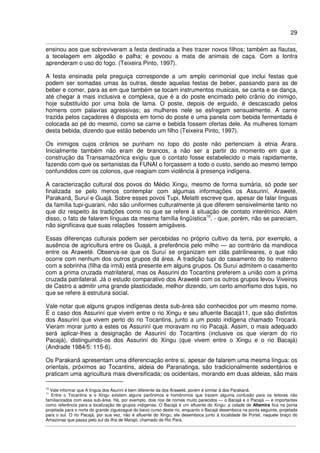29
ensinou aos que sobreviveram a festa destinada a lhes trazer novos filhos; também as flautas,
a tecelagem em algodão e palha; e povoou a mata de animais de caça. Com a lontra
aprenderam o uso do fogo. (Teixeira Pinto, 1997).
A festa ensinada pela preguiça corresponde a um amplo cerimonial que inclui festas que
podem ser somadas umas às outras, desde aquelas festas de beber, passando para as de
beber e comer, para as em que também se tocam instrumentos musicais, se canta e se dança,
até chegar à mais inclusiva e complexa, que é a do poste encimado pelo crânio do inimigo,
hoje substituído por uma bola de lama. O poste, depois de erguido, é descascado pelos
homens com palavras agressivas; as mulheres nele se esfregam sensualmente. A carne
trazida pelos caçadores é disposta em torno do poste e uma panela com bebida fermentada é
colocada ao pé do mesmo, como se carne e bebida fossem ofertas dele. As mulheres tomam
desta bebida, dizendo que estão bebendo um filho (Teixeira Pinto, 1997).
Os inimigos cujos crânios se punham no topo do poste não pertenciam à etnia Arara.
Inicialmente também não eram de brancos, a não ser a partir do momento em que a
construção da Transamazônica exigiu que o contato fosse estabelecido o mais rapidamente,
fazendo com que os sertanistas da FUNAI o forçassem a todo o custo, sendo ao mesmo tempo
confundidos com os colonos, que reagiam com violência à presença indígena.
A caracterização cultural dos povos do Médio Xingu, mesmo de forma sumária, só pode ser
finalizada se pelo menos contemplar com algumas informações os Assuriní, Araweté,
Parakanã, Suruí e Guajá. Sobre esses povos Tupi, Melatti escreve que, apesar de falar línguas
da família tupi-guarani, não são uniformes culturalmente já que diferem sensivelmente tanto no
que diz respeito às tradições como no que se refere à situação de contato interétnico. Além
disso, o fato de falarem línguas da mesma família lingüística10
, - que, porém, não se pareciam,
não significava que suas relações fossem amigáveis.
Essas diferenças culturais podem ser percebidas no próprio cultivo da terra, por exemplo, a
ausência de agricultura entre os Guajá, a preferência pelo milho — ao contrário da mandioca
entre os Araweté. Observa-se que os Suruí se organizam em clãs patrilineares, o que não
ocorre com nenhum dos outros grupos da área. A tradição tupi do casamento do tio materno
com a sobrinha (filha da irmã) está presente em alguns grupos. Os Suruí admitem o casamento
com a prima cruzada matrilateral, mas os Assurini do Tocantins preferem a união com a prima
cruzada patrilateral. Já o estudo comparativo dos Araweté com os outros grupos levou Viveiros
de Castro a admitir uma grande plasticidade, melhor dizendo, um certo amorfismo dos tupis, no
que se refere à estrutura social.
Vale notar que alguns grupos indígenas desta sub-área são conhecidos por um mesmo nome.
É o caso dos Assuriní que vivem entre o rio Xingu e seu afluente Bacajá11, que são distintos
dos Assuriní que vivem perto do rio Tocantins, junto a um posto indígena chamado Trocará.
Vieram morar junto a estes os Assuriní que moravam no rio Pacajá. Assim, o mais adequado
será aplicar-lhes a designação de Assuriní do Tocantins (inclusive os que vieram do rio
Pacajá), distinguindo-os dos Assuriní do Xingu (que vivem entre o Xingu e o rio Bacajá)
(Andrade 1984/5: 115-6).
Os Parakanã apresentam uma diferenciação entre si, apesar de falarem uma mesma língua: os
orientais, próximos ao Tocantins, aldeia de Paranatinga, são tradicionalmente sedentários e
praticam uma agricultura mais diversificada; os ocidentais, morando em duas aldeias, são mais
10
Vale informar que A língua dos Asurini é bem diferente da dos Araweté, porém é similar à dos Parakanã.
11
Entre o Tocantins e o Xingu existem alguns parônimos e homônimos que trazem alguma confusão para os leitores não
familiarizados com essa sub-área. Há, por exemplo, dois rios de nomes muito parecidos — o Bacajá e o Pacajá — e importantes
como referência para a localização de grupos indígenas. O Bacajá é um afluente do Xingu: a cidade de Altamira fica na ponta
projetada para o norte do grande ziguezague do baixo curso deste rio, enquanto o Bacajá desemboca na ponta seguinte, projetada
para o sul. O rio Pacajá, por sua vez, não é afluente do Xingu; ele desemboca junto à localidade de Portel, naquele braço do
Amazonas que passa pelo sul da ilha de Marajó, chamado de Rio Pará.
 