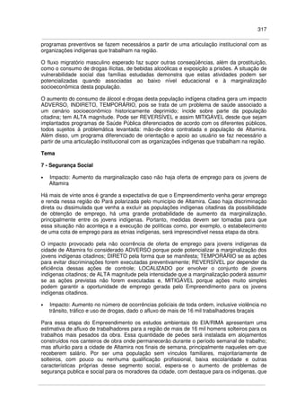 317
programas preventivos se fazem necessários a partir de uma articulação institucional com as
organizações indígenas que trabalham na região.
O fluxo migratório masculino esperado faz supor outras conseqüências, além da prostituição,
como o consumo de drogas ilícitas, de bebidas alcoólicas e exposição a prisões. A situação de
vulnerabilidade social das famílias estudadas demonstra que estas atividades podem ser
potencializadas quando associadas ao baixo nível educacional e à marginalização
socioeconômica desta população.
O aumento do consumo de álcool e drogas desta população indígena citadina gera um impacto
ADVERSO, INDIRETO, TEMPORÁRIO, pois se trata de um problema de saúde associado a
um cenário socioeconômico historicamente deprimido; incide sobre parte da população
citadina; tem ALTA magnitude. Pode ser REVERSÍVEL e assim MITIGÁVEL desde que sejam
implantados programas de Saúde Pública diferenciados de acordo com os diferentes públicos,
todos sujeitos à problemática levantada: mão-de-obra contratada e população de Altamira.
Além disso, um programa diferenciado de orientação e apoio ao usuário se faz necessário a
partir de uma articulação institucional com as organizações indígenas que trabalham na região.
Tema
7 - Segurança Social
• Impacto: Aumento da marginalização caso não haja oferta de emprego para os jovens de
Altamira
Há mais de vinte anos é grande a expectativa de que o Empreendimento venha gerar emprego
e renda nessa região do Pará polarizada pelo município de Altamira. Caso haja discriminação
direta ou dissimulada que venha a excluir as populações indígenas citadinas da possibilidade
de obtenção de emprego, há uma grande probabilidade de aumento da marginalização,
principalmente entre os jovens indígenas. Portanto, medidas devem ser tomadas para que
essa situação não aconteça e a execução de políticas como, por exemplo, o estabelecimento
de uma cota de emprego para as etnias indígenas, será imprescindível nessa etapa da obra.
O impacto provocado pela não ocorrência de oferta de emprego para jovens indígenas da
cidade de Altamira foi considerado ADVERSO porque pode potencializar a marginalização dos
jovens indígenas citadinos; DIRETO pela forma que se manifesta; TEMPORÁRIO se as ações
para evitar discriminações forem executadas preventivamente; REVERSÍVEL por depender da
eficiência dessas ações de controle; LOCALIZADO por envolver o conjunto de jovens
indígenas citadinos; de ALTA magnitude pela intensidade que a marginalização poderá assumir
se as ações previstas não forem executadas e, MITIGÁVEL porque ações muito simples
podem garantir a oportunidade de emprego gerada pelo Empreendimento para os jovens
indígenas citadinos.
• Impacto: Aumento no número de ocorrências policiais de toda ordem, inclusive violência no
trânsito, tráfico e uso de drogas, dado o afluxo de mais de 16 mil trabalhadores braçais
Para essa etapa do Empreendimento os estudos ambientais do EIA/RIMA apresentam uma
estimativa de afluxo de trabalhadores para a região de mais de 16 mil homens solteiros para os
trabalhos mais pesados da obra. Essa quantidade de peões será instalada em alojamentos
construídos nos canteiros de obra onde permanecerão durante o período semanal de trabalho;
mas afluirão para a cidade de Altamira nos finais de semana, principalmente naqueles em que
receberem salário. Por ser uma população sem vínculos familiares, majoritariamente de
solteiros, com pouco ou nenhuma qualificação profissional, baixa escolaridade e outras
características próprias desse segmento social, espera-se o aumento de problemas de
segurança publica e social para os moradores da cidade, com destaque para os indígenas, que
 