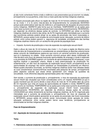 318
já são muito vulneráveis frente a toda a violência e aos preconceitos que já ocorrem na cidade,
principalmente na sua periferia, onde mora a maior parte das famílias indígenas citadinas.
O impacto provocado pelo afluxo na região de mais de 16 mil homens solteiros (considerando-
se os níveis 1, 2 e 3) como mão-de-obra do Empreendimento foi considerado ADVERSO
porque pode potencializar todo tipo de violência e, principalmente de situações de preconceitos
contra indígenas; INDIRETO pela forma que se manifesta; TEMPORÁRIO se as ações para
evitar esse aumento de ocorrências policiais forem executadas preventivamente; REVERSÍVEL
por depender da eficiência dessas ações de controle; no ENTORNO por afetar as famílias
indígenas citadinas do entorno das obras; de ALTA magnitude pela intensidade que o aumento
das ocorrências policiais poderá atingir se as ações de prevenção não forem executadas e,
MITIGÁVEL porque ações muito simples de comunicação social, educação, aumento de efetivo
policial, entre outras podem garantir a segurança da sociedade, principalmente das famílias
indígenas citadinas mesmo com um acréscimo tão grande da população local.
• Impacto: Aumento da prostituição e risco de expansão da exploração sexual infantil
Dado o afluxo de mais de 16 mil homens dos níveis 1, 2 e 3 para a região de Altamira como
mão-de-obra do Empreendimento e considerando as características já descritas anteriormente
desse conjunto de trabalhadores espera-se que ocorra um sensível aumento da prostituição,
que já é expressiva na cidade. Esse aumento ocorrerá porque além dessa mobilização de
mão-de-obra outro fluxo de pessoas buscando oportunidades de emprego e renda é esperado
e as previsões do EIA/RIMA sugerem um montante de aproximadamente 80 mil pessoas, o que
significa duplicar a população urbana. Aliada a essa potencialização da prostituição há,
evidentemente, um alto risco da expansão da exploração sexual infantil, principalmente se as
oportunidades de emprego não vierem satisfazer as necessidades já presentes em Altamira.
Nesse quadro dramático anunciado, as famílias indígenas citadinas serão mais afetadas dadas
as suas características socioeconômicas levantadas pela pesquisa de campo, principalmente
pelos aspectos culturais que essas etnias apresentam com relação às questões da
sexualidade, muito diferentes daquelas apresentadas pelos não indígenas.
Sem dúvida, o aumento da prostituição e, principalmente, o risco de expansão da exploração
sexual infantil são situações que foram consideradas como um impacto ADVERSO já que é
quase inevitável que ele ocorra devido a esse afluxo de mais de 16 mil peões além de outros
80 mil migrantes que virão em busca de oportunidades de trabalho e renda; INDIRETO pela
forma como se manifesta; TEMPORÁRIO se as ações para evitar esse aumento da prostituição
e, principalmente da expansão da exploração sexual infantil forem executadas
preventivamente; REVERSÍVEL por depender da eficiência dessas ações de controle;
LOCALIZADO por afetar diretamente as famílias indígenas citadinas; de ALTA magnitude pela
intensidade que o aumento da prostituição e, principalmente, do risco de expansão da
exploração sexual infantil poderá apresentar se as ações de prevenção não forem executadas
e, MITIGÁVEL porque ações de controle social, comunicação social, geração de renda,
educação profissional, entre outras podem barrar essa tendência, principalmente se
direcionadas às famílias indígenas citadinas.
Fase do Empreendimento
2.2 - Aquisição de imóveis para as obras de infra-estrutura
Tema
1 - Patrimônio cultural (material e imaterial) – Altamira e Volta Grande
 