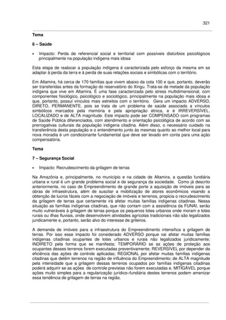 321
Tema
6 – Saúde
• Impacto: Perda de referencial social e territorial com possíveis distúrbios psicológicos
principalmente na população indígena mais idosa
Esta etapa de realocar a população indígena é caracterizada pelo esforço da mesma em se
adaptar à perda da terra e à perda de suas relações sociais e simbólicas com o território.
Em Altamira, há cerca de 170 famílias que vivem abaixo da cota 100 e que, portanto, deverão
ser transferidas antes da formação do reservatório do Xingu. Trata-se de metade da população
indígena que vive em Altamira. É uma fase caracterizada pelo stress multidimensional, com
componentes fisiológico, psicológico e sociológico, principalmente na população mais idosa e
que, portanto, possui vínculos mais estreitos com o território. Gera um impacto ADVERSO,
DIRETO, PERMANENTE, pois se trata de um problema de saúde associado a vínculos
simbólicos marcados pela memória e pela apropriação étnica, e é IRREVERSÍVEL,
LOCALIZADO e de ALTA magnitude. Este impacto pode ser COMPENSADO com programas
de Saúde Pública diferenciados, com atendimento e orientação psicológica de acordo com as
prerrogativas culturais da população indígena citadina. Além disso, o necessário cuidado na
transferência desta população e o entendimento junto às mesmas quanto ao melhor local para
nova moradia é um condicionante fundamental que deve ser levado em conta para uma ação
compensatória.
Tema
7 – Segurança Social
• Impacto: Recrudescimento da grilagem de terras
Na Amazônia e, principalmente, no município e na cidade de Altamira, a questão fundiária
urbana e rural é um grande problema social e de segurança da sociedade. Como já descrito
anteriormente, no caso de Empreendimento de grande porte a aquisição de imóveis para as
obras de infraestrutura, além de suscitar a mobilização de atores econômicos visando a
obtenção de lucros fáceis com a negociação de imóveis e terrenos, propicia o recrudescimento
da grilagem de terras que certamente irá afetar muitas famílias indígenas citadinas. Nessa
situação as famílias indígenas citadinas, que não contam com a assistência da FUNAI, serão
muito vulneráveis à grilagem de terras porque os pequenos lotes urbanos onde moram e lotes
rurais ou ilhas fluviais, onde desenvolvem atividades agrícolas tradicionais não são legalizados
juridicamente e, portanto, serão alvo do interesse de grileiros.
A demanda de imóveis para a infraestrutura do Empreendimento intensifica a grilagem de
terras. Por isso esse impacto foi considerado ADVERSO porque vai afetar muitas famílias
indígenas citadinas ocupantes de lotes urbanos e rurais não legalizados juridicamente;
INDIRETO pela forma que se manifesta; TEMPORÁRIO se as ações de proteção aos
ocupantes desses terrenos forem executadas preventivamente; REVERSÍVEL por depender da
eficiência das ações de controle aplicadas; REGIONAL por afetar muitas famílias indígenas
citadinas que detêm terrenos na região de influência do Empreendimento; de ALTA magnitude
pela intensidade que a grilagem dessas terrenos ocupados por famílias indígenas citadinas
poderá adquirir se as ações de controle previstas não forem executadas e, MITIGÁVEL porque
ações muito simples para a regularização jurídico–fundiária destes terrenos podem amenizar
essa tendência de grilagem de terras na região.
 
