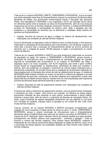 323
Trata-se de um impacto ADVERSO, DIRETO, TEMPORÁRIO e REVERSÍVEL, já que as ações
que serão realizadas nesta fase do Empreendimento induzem ao surgimento de diversos pólos
geradores de tráfego, que promoverão transformações físicas e saturação das estruturas
viárias. Sua abrangência é REGIONAL e sua magnitude é ALTA, por abranger fluxos viários
em diferentes partes onde se localizam as obras do Empreendimento, além de criar zonas de
insegurança que tornam as famílias indígenas vulneráveis. Portanto, a medida de MITIGAÇÃO
consiste em rearticulação e recomposição do sistema viário, dado o desgaste das vias
existentes e a apropriação de territórios que se destinarão à ampliação desse sistema em
beneficio do Empreendimento.
• Impacto: Aumento do consumo de água e colapso no sistema de abastecimento, com
implicações nas condições de vida das famílias indígenas
Como foi identificado no diagnóstico, tanto em Altamira como na Volta Grande, a infra-estrutura
implantada e a prestação de serviços básicos são muito precários, com tendência a agravar-se
nesta fase e durante toda a execução do Empreendimento devido ao enorme aumento da
demanda com a chegada de quase 100.000 pessoas à região e principalmente ao núcleo
urbano de Altamira.
Trata-se de um impacto ADVERSO e DIRETO que está diretamente relacionado ao aumento
da população na região. No entanto, é TEMPORÁRIO e REVERSÍVEL porque durante a
construção de infra-estrutura para o Empreendimento as demandas poderão ser supridas
segundo as necessidades dos consumidores. É um impacto no ENTORNO, por afetar a
população atual e os novos ocupantes, com ALTA magnitude, pois tende a gerar conflitos
sociais devido às irregularidades no abastecimento, danificação de redes que compõem o
sistema, além dos problemas na captação e tratamento do volume d’água necessária para o
atendimento à população. Os arranjos físicos para a ampliação do fornecimento implicarão em
improvisações para a articulação dos ramais da rede de abastecimento de água. A medida de
MITIGAÇÃO deste impacto consiste em investir no aumento e melhoria da captação e da rede
de distribuição de água pois, certamente, as famílias indígenas que representam a parte mais
desprovida dos principais serviços básicos, estarão entre as mais prejudicadas pelo expressivo
aumento da demanda desse elemento essencial à vida humana.
• Impacto: Saturação da rede de esgotamento sanitário com implicações nas condições de
vida das famílias indígenas
O sistema de coleta e tratamento do esgotamento sanitário, como já anteriormente constatado,
é inexistente em toda a região. São comuns, por exemplo, em Altamira as fossas negras,
provocando infiltração de seus efluentes no solo urbano, comprometendo o lençol freático,
cisternas e poços rasos, além de induzir o surgimento de doenças de veiculação hídrica. Há,
ainda, casos constantes de esgotos despejados diretamente nas vias públicas ou nas áreas
com moradias em palafitas, erguidas sobre os igarapés ou em fundos de vale, onde vivem
muitas famílias indígenas.
Trata-se, portanto, de um impacto ADVERSO e DIRETO provocado, principalmente, pela
chegada de novos ocupantes à região devido às obras da usina. É, ainda, TEMPORÁRIO e
REVERSÍVEL porque a própria construção de infra-estrutura para o Empreendimento
demandará obras complementares para esse tipo de sistema nas áreas de ENTORNO. É um
impacto de ALTA magnitude, dado o elevado volume de resíduos líquidos que serão gerados,
principalmente nos tecidos urbanos mais pauperizados – periferias e igarapés – onde se
encontra a maioria das famílias indígenas. Esse impacto requer MITIGAÇÃO, mediante a
implantação de uma rede de saneamento básico adequada na cidade de Altamira, assim como
a construção de fossas sépticas nas localidades afetadas da Volta Grande onde residem as
famílias indígenas.
 