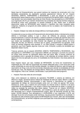 325
Nesta fase do Empreendimento, que gerará resíduos de materiais da construção civil e lixo
doméstico provenientes do expressivo aumento populacional trata-se de um impacto
ADVERSO, DIRETO, TEMPORÁRIO e REVERSÍVEL a partir da adoção de controle e
planejamento desse sistema sobre o aumento do lançamento de detritos sobre o tecido urbano,
mas também nas comunidades ribeirinhas da Volta Grande. Sua abrangência é o ENTORNO e
sua magnitude é ALTA, por interferir diretamente nas condições de vida das famílias indígenas,
tornando-as ainda mais vulneráveis no quesito proteção à vida. Neste caso, é possível
desenvolver ações de MITIGAÇÃO para restaurar o equilíbrio dos lotes ocupados pelos
indígenas, mediante um programa de coleta seletiva de lixo na cidade e de investimentos na
coleta de lixo.
• Impacto: Colapso nas redes de energia elétrica e iluminação pública
Considerando-se que as obras do Empreendimento demandarão direta e indiretamente energia
elétrica e iluminação pública, e que o afluxo de milhares de pessoas aumentará
exponencialmente o consumo de energia, o sistema existente é incapaz de suportar essa nova
escala, tendendo ao colapso. Já, hoje, a população indígena urbana de Altamira, assim como a
que reside nas localidades da Volta Grande não dispõem de energia elétrica de forma
adequada. De fato, em Altamira, inúmeros são os “gatos”, principalmente nos igarapés, onde
vivem as famílias indígenas mais carentes. E, na Volta Grande, a energia é obtida graças a
geradores, que ficam ligados algumas horas por noite, limitando a prática de atividades que
dependem desse insumo.
Trata-se, portanto, de um impacto ADVERSO, DIRETO, TEMPORÁRIO e REVERSÍVEL. Sua
abrangência é o ENTORNO e sua magnitude é MÉDIA, por abranger o aumento do consumo
em áreas onde ocorrem as operações dessa fase das obras. Mas, é preciso sublinhar as
contradições entre a geração de energia versus a não obtenção de energia elétrica, mesmo
depois do início da operação da usina, em localidades da Volta Grande e nas áreas pobres de
Altamira.
Esse impacto requer, por isso, medidas de MITIGAÇÃO, na forma de investimentos na
implantação de uma rede de transmissão de energia adequada para o novo local para onde
serão transferidas as cerca de 200 famílias afetadas, na cidade de Altamira, pela formação do
reservatório do Xingu e de uma linha de tensão rebaixada para atender às localidades da Volta
Grande que, hoje, não dispõem de energia elétrica. Neste caso, as demais famílias ribeirinhas,
não indígenas, virão a ser, também, beneficiadas, o que potencializa este programa.
• Impacto: Pane das redes de comunicação
Hoje, como destacam os relatórios da operadora TELEMAR, o sistema de telefonia, em
Altamira e região, apresenta baixos índices de instalação de rede per capita. Mesmo o sistema
local implantado estando interconectado à rede nacional e internacional via satélite, a
capacidade de tráfego da intercomunicação conta com um índice de apenas 180 canais.
Destaca-se, ainda, que o sistema de comunicação via internet ainda é restritivo e de baixa
capacidade de navegabilidade, o que atinge a maioria dos habitantes da região, e mantém os
índios na condição de excluídos dos meios digitais. Trata-se de um impacto ADVERSO,
INDIRETO, TEMPORÁRIO e REVERSÍVEL, com tendência a pane do sistema atual a partir
das demandas que o próprio Empreendimento exigirá, além da demanda prevista de mais
quase 100.000 pessoas. Sua abrangência é LOCALIZADA e sua magnitude é ALTA, por
abranger fluxos de comunicação ainda restritivos, mas de grande importância na atualidade. A
saturação da rede existente exigirá ações de MITIGAÇÃO que incluam, além das necessidades
do Empreendimento, as famílias indígenas como partícipes das novas demandas da sociedade
contemporânea.
 