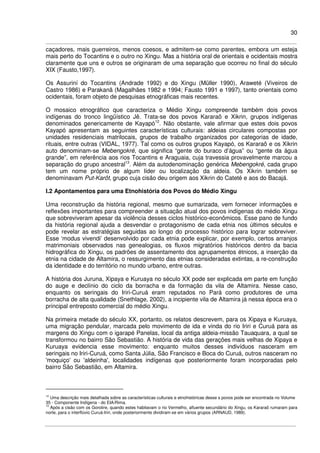 30
caçadores, mais guerreiros, menos coesos, e admitem-se como parentes, embora um esteja
mais perto do Tocantins e o outro no Xingu. Mas a história oral de orientais e ocidentais mostra
claramente que uns e outros se originaram de uma separação que ocorreu no final do século
XIX (Fausto,1997).
Os Assuriní do Tocantins (Andrade 1992) e do Xingu (Müller 1990), Araweté (Viveiros de
Castro 1986) e Parakanã (Magalhães 1982 e 1994; Fausto 1991 e 1997), tanto orientais como
ocidentais, foram objeto de pesquisas etnográficas mais recentes.
O mosaico etnográfico que caracteriza o Médio Xingu compreende também dois povos
indígenas do tronco lingüístico Jê. Trata-se dos povos Kararaô e Xikrin, grupos indígenas
denominados genericamente de Kayapó12
. Não obstante, vale afirmar que estes dois povos
Kayapó apresentam as seguintes características culturais: aldeias circulares compostas por
unidades residenciais matrilocais, grupos de trabalho organizados por categorias de idade,
rituais, entre outras (VIDAL, 1977). Tal como os outros grupos Kayapó, os Kararaô e os Xikrin
auto denominam-se Mebengokré, que significa “gente do buraco d’água” ou “gente da água
grande”, em referência aos rios Tocantins e Araguaia, cuja travessia provavelmente marcou a
separação do grupo ancestral13
. Além da autodenominação genérica Mebengokré, cada grupo
tem um nome próprio de algum líder ou localização da aldeia. Os Xikrin também se
denominavam Put-Karôt, grupo cuja cisão deu origem aos Xikrin do Cateté e aos do Bacajá.
I.2 Apontamentos para uma Etnohistória dos Povos do Médio Xingu
Uma reconstrução da história regional, mesmo que sumarizada, vem fornecer informações e
reflexões importantes para compreender a situação atual dos povos indígenas do médio Xingu
que sobreviveram apesar da violência desses ciclos histórico-econômicos. Esse pano de fundo
da história regional ajuda a desvendar o protagonismo de cada etnia nos últimos séculos e
pode revelar as estratégias seguidas ao longo do processo histórico para lograr sobreviver.
Esse ‘modus vivendi’ desenvolvido por cada etnia pode explicar, por exemplo, certos arranjos
matrimoniais observados nas genealogias, os fluxos migratórios históricos dentro da bacia
hidrográfica do Xingu, os padrões de assentamento dos agrupamentos étnicos, a inserção da
etnia na cidade de Altamira, o ressurgimento das etnias consideradas extintas, a re-construção
da identidade e do território no mundo urbano, entre outras.
A história dos Juruna, Xipaya e Kuruaya no século XX pode ser explicada em parte em função
do auge e declínio do ciclo da borracha e da formação da vila de Altamira. Nesse caso,
enquanto os seringais do Iriri-Curuá eram reputados no Pará como produtores de uma
borracha de alta qualidade (Snethlage, 2002), a incipiente vila de Altamira já nessa época era o
principal entreposto comercial do médio Xingu.
Na primeira metade do século XX, portanto, os relatos descrevem, para os Xipaya e Kuruaya,
uma migração pendular, marcada pelo movimento de ida e vinda do rio Iriri e Curuá para as
margens do Xingu com o igarapé Panelas, local da antiga aldeia-missão Tauaquara, a qual se
transformou no bairro São Sebastião. A história de vida das gerações mais velhas de Xipaya e
Kuruaya evidencia esse movimento: enquanto muitos desses indivíduos nasceram em
seringais no Iriri-Curuá, como Santa Júlia, São Francisco e Boca do Curuá, outros nasceram no
'moquiço' ou 'aldeinha', localidades indígenas que posteriormente foram incorporadas pelo
bairro São Sebastião, em Altamira.
12
Uma descrição mais detalhada sobre as características culturais e etnohistóricas desse s povos pode ser encontrada no Volume
35 - Componente Indígena - do EIA/Rima.
13
Após a cisão com os Gorotire, quando estes habitavam o rio Vermelho, afluente secundário do Xingu, os Kararaô rumaram para
norte, para o interflúvio Curuá-Iriri, onde posteriormente dividiram-se em vários grupos (ARNAUD, 1989).
 