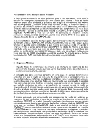 327
Possibilidade de oferta de alguns postos de trabalho
A ampla gama de estruturas de apoio projetadas para o AHE Belo Monte, assim como o
tamanho do contingente populacional que deve acorrer para Altamira – mais de 18.000
empregos diretos serão oferecidos, o que atrairá para a região e principalmente para Altamira
mais 80.000 pessoas -, permitem prever estes impactos. Ou seja, o número de obras e a
quantidade de adventícios transformarão totalmente o atual cenário altamirense, influindo nas
atividades tradicionais indígenas que atualmente destinam-se a complementar sua renda e sua
dieta alimentar – a pesca e a coleta. Esse impacto é ADVERSO, IRREVERSÍVEL, de ALTA
magnitude, PERMANENTE, visto que um terço de contingente de migrantes costuma
permanecer no local, devendo ocorrer em Altamira e seu entorno, DIRETO e não pode ser
mitigado. Portanto, deverá ser COMPENSADO.
Já a possibilidade de obtenção de alguns postos de trabalho representa um potencial impacto
BENÉFICO, ainda que TEMPORÁRIO, DIRETO, REVERSÍVEL, visto que não é seguro que as
famílias em questão sejam contratadas, e que, mesmo que sejam, poderão vir a perder o
emprego devido à grande concorrência; LOCALIZADO na cidade de Altamira e de baixa
magnitude, visto que mesmo que todos os adultos fossem contratados e supondo-se dois
adultos por família, seriam contratadas 680 pessoas, o que é uma porcentagem muito pequena
frente aos mais de 18.000 empregados necessários às obras. No entanto, para as famílias
beneficiadas, tem ALTA magnitude. Como é benéfico, pode ser potencializado.
Tema
5 – Segurança Alimentar
• Impacto: Risco de contaminação da avifauna e da ictiofauna por vazamento de óleo
combustível e de outros produtos químicos (ver no Diagnóstico, análise de contaminação já
existente: mercúrio, chumbo, cádmio)
A instalação das obras principais consistirá em uma etapa de grandes transformações
ambientais em toda a região de influência do Empreendimento e conseqüentemente de
importantes mudanças na forma e condições de obtenção de vários recursos naturais utilizados
na alimentação das etnias citadinas. Toda essa movimentação para a construção de estradas,
vilas residenciais, canteiros de obras, entre outras obras, apresenta um alto risco de acidentes
que poderão contaminar os solos e, principalmente os recursos hídricos na região do
Empreendimento. O principal risco de contaminação será por vazamento de óleo combustível e
de outros produtos químicos usados nessa etapa de construção. Esse risco poderá afetar
permanentemente os principais ecossistemas da região de tal forma que a segurança alimentar
das famílias indígenas citadinas estará seriamente comprometida.
O impacto provocado pela contaminação dos ecossistemas da região por acidentes de
vazamento de óleo combustível e outro tipo de produto químico altamente contaminante foi
considerado ADVERSO por produzir desequilíbrio profundo nos estoques de recursos naturais
e conseqüentemente da segurança alimentar das famílias indígenas citadinas; INDIRETO pela
forma que se manifesta; PERMANENTE dada a sua possível persistência no tempo;
REVERSÍVEL porque a destruição desses nichos de recursos naturais poderá ser revertida;
LOCALIZADO porque incide diretamente nas áreas onde ocorrem as atividades econômicas
complementares da base alimentar das famílias indígenas citadinas; de ALTA magnitude pela
importância que essa contaminação química das áreas de exploração de recursos naturais
terá na vida das populações indígenas citadinas e MITIGÁVEL se os programas de proteção
ambiental estiverem adequados à realidade dessa etapa do Empreendimento.
 