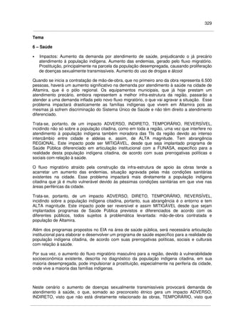 329
Tema
6 – Saúde
• Impactos: Aumento da demanda por atendimento de saúde, prejudicando o já precário
atendimento à população indígena. Aumento das endemias, gerado pelo fluxo migratório.
Prostituição, principalmente na parcela da população desempregada, causando proliferação
de doenças sexualmente transmissíveis. Aumento do uso de drogas e álcool
Quando se inicia a contratação de mão-de-obra, que no primeiro ano da obra representa 6.500
pessoas, haverá um aumento significativo na demanda por atendimento à saúde na cidade de
Altamira, que é o pólo regional. Os equipamentos municipais, que já hoje prestam um
atendimento precário, embora representem a melhor infra-estrutura da região, passarão a
atender a uma demanda inflada pelo novo fluxo migratório, o que vai agravar a situação. Esse
problema impactará drasticamente as famílias indígenas que vivem em Altamira pois as
mesmas já sofrem discriminação do Sistema Único de Saúde e não têm direito a atendimento
diferenciado.
Trata-se, portanto, de um impacto ADVERSO, INDIRETO, TEMPORÁRIO, REVERSÍVEL,
incidindo não só sobre a população citadina, como em toda a região, uma vez que interfere no
atendimento à população indígena também moradora das TIs da região devido ao intenso
intercâmbio entre cidade e aldeias e, assim, de ALTA magnitude. Tem abrangência
REGIONAL. Este impacto pode ser MITIGÁVEL, desde que seja implantado programa de
Saúde Pública diferenciado em articulação institucional com a FUNASA, específico para a
realidade desta população indígena citadina, de acordo com suas prerrogativas políticas e
sociais com relação à saúde.
O fluxo migratório atraído pela construção da infra-estrutura de apoio às obras tende a
acarretar um aumento das endemias, situação agravada pelas más condições sanitárias
existentes na cidade. Esse problema impactará mais diretamente a população indígena
citadina que já é muito vulnerável devido às péssimas condições sanitárias em que vive nas
áreas periféricas da cidade.
Trata-se, portanto, de um impacto ADVERSO, DIRETO, TEMPORÁRIO, REVERSÍVEL,
incidindo sobre a população indígena citadina, portanto, sua abrangência é o entorno e tem
ALTA magnitude. Este impacto pode ser reversível e assim MITIGÁVEL desde que sejam
implantados programas de Saúde Pública previstos e diferenciados de acordo com os
diferentes públicos, todos sujeitos à problemática levantada: mão-de-obra contratada e
população de Altamira.
Além dos programas propostos no EIA na área de saúde pública, será necessária articulação
institucional para elaborar e desenvolver um programa de saúde específico para a realidade da
população indígena citadina, de acordo com suas prerrogativas políticas, sociais e culturais
com relação à saúde.
Por sua vez, o aumento do fluxo migratório masculino para a região, devido à vulnerabilidade
socioeconômica existente, descrita no diagnóstico da população indígena citadina, em sua
maioria desempregada, pode impulsionar a prostituição, especialmente na periferia da cidade,
onde vive a maioria das famílias indígenas.
Neste cenário o aumento de doenças sexualmente transmissíveis provocará demanda de
atendimento à saúde, o que, somado ao preconceito étnico gera um impacto ADVERSO,
INDIRETO, visto que não está diretamente relacionado às obras, TEMPORÁRIO, visto que
 
