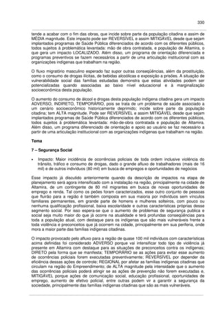 330
tende a acabar com o fim das obras, que incide sobre parte da população citadina e assim de
MÉDIA magnitude. Este impacto pode ser REVERSÍVEL e assim MITIGÁVEL desde que sejam
implantados programas de Saúde Pública diferenciados de acordo com os diferentes públicos,
todos sujeitos à problemática levantada: mão de obra contratada, e população de Altamira, o
que gera um impacto LOCALIZADO. Além disso, um programa de orientação diferenciada e
programas preventivos se fazem necessários a partir de uma articulação institucional com as
organizações indígenas que trabalham na região.
O fluxo migratório masculino esperado faz supor outras conseqüências, além da prostituição,
como o consumo de drogas ilícitas, de bebidas alcoólicas e exposição a prisões. A situação de
vulnerabilidade social das famílias estudadas demonstra que estas atividades podem ser
potencializadas quando associadas ao baixo nível educacional e à marginalização
socioeconômica desta população.
O aumento do consumo de álcool e drogas desta população indígena citadina gera um impacto
ADVERSO, INDIRETO, TEMPORÁRIO, pois se trata de um problema de saúde associado a
um cenário socioeconômico historicamente deprimido; incide sobre parte da população
citadina; tem ALTA magnitude. Pode ser REVERSÍVEL e assim MITIGÁVEL desde que sejam
implantados programas de Saúde Pública diferenciados de acordo com os diferentes públicos,
todos sujeitos à problemática levantada: mão-de-obra contratada e população de Altamira.
Além disso, um programa diferenciado de orientação e apoio ao usuário se faz necessário a
partir de uma articulação institucional com as organizações indígenas que trabalham na região.
Tema
7 – Segurança Social
• Impacto: Maior incidência de ocorrências policiais de toda ordem inclusive violência do
trânsito, tráfico e consumo de drogas, dado o grande afluxo de trabalhadores (mais de 16
mil) e de outros indivíduos (80 mil) em busca de empregos e oportunidades de negócios
Esse impacto já discutido anteriormente quando da descrição de impactos na etapa de
planejamento será agora intensificado com a instalação na região, principalmente na cidade de
Altamira, de um contingente de 80 mil migrantes em busca de novas oportunidades de
emprego e renda. Tal como os peões foram caracterizados, esse outro conjunto de pessoas
que fluirão para a região é também composta em sua maioria por indivíduos sem vínculos
familiares permanentes, em grande parte de homens e mulheres solteiros, com pouco ou
nenhuma qualificação profissional, baixa escolaridade e outras características próprias desse
segmento social. Por isso espera-se que o aumento de problemas de segurança publica e
social seja muito maior do que já ocorre na atualidade e terá profundas conseqüências para
toda a população atual, com destaque para os indígenas que são mais vulneráveis frente a
toda violência e preconceitos que já ocorrem na cidade, principalmente em sua periferia, onde
mora a maior parte das famílias indígenas citadinas.
O impacto provocado pelo afluxo para a região de quase 100 mil indivíduos com características
acima definidas foi considerado ADVERSO porque vai intensificar todo tipo de violência já
presente em Altamira com destaque para as situações de preconceitos contra os indígenas;
DIRETO pela forma que se manifesta; TEMPORÁRIO se as ações para evitar esse aumento
de ocorrências policiais forem executadas preventivamente; REVERSÍVEL por depender da
eficiência dessas ações de controle; REGIONAL por afetar as famílias indígenas citadinas que
circulam na região do Empreendimento; de ALTA magnitude pela intensidade que o aumento
das ocorrências policiais poderá atingir se as ações de prevenção não forem executadas e,
MITIGÁVEL porque ações de comunicação social, educação profissional, oportunidades de
emprego, aumento de efetivo policial, entre outras podem vir a garantir a segurança da
sociedade, principalmente das famílias indígenas citadinas que são as mais vulneráveis.
 
