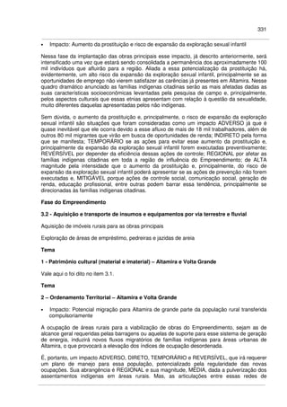 331
• Impacto: Aumento da prostituição e risco de expansão da exploração sexual infantil
Nessa fase da implantação das obras principais esse impacto, já descrito anteriormente, será
intensificado uma vez que estará sendo consolidada a permanência dos aproximadamente 100
mil indivíduos que afluirão para a região. Aliada a essa potencialização da prostituição há,
evidentemente, um alto risco da expansão da exploração sexual infantil, principalmente se as
oportunidades de emprego não vierem satisfazer as carências já presentes em Altamira. Nesse
quadro dramático anunciado as famílias indígenas citadinas serão as mais afetadas dadas as
suas características socioeconômicas levantadas pela pesquisa de campo e, principalmente,
pelos aspectos culturais que essas etnias apresentam com relação à questão da sexualidade,
muito diferentes daquelas apresentadas pelos não indígenas.
Sem dúvida, o aumento da prostituição e, principalmente, o risco de expansão da exploração
sexual infantil são situações que foram consideradas como um impacto ADVERSO já que é
quase inevitável que ele ocorra devido a esse afluxo de mais de 18 mil trabalhadores, além de
outros 80 mil migrantes que virão em busca de oportunidades de renda; INDIRETO pela forma
que se manifesta; TEMPORÁRIO se as ações para evitar esse aumento da prostituição e,
principalmente da expansão da exploração sexual infantil forem executadas preventivamente;
REVERSÍVEL por depender da eficiência dessas ações de controle; REGIONAL por afetar as
famílias indígenas citadinas em toda a região de influência do Empreendimento; de ALTA
magnitude pela intensidade que o aumento da prostituição e, principalmente, do risco de
expansão da exploração sexual infantil poderá apresentar se as ações de prevenção não forem
executadas e, MITIGÁVEL porque ações de controle social, comunicação social, geração de
renda, educação profissional, entre outras podem barrar essa tendência, principalmente se
direcionadas às famílias indígenas citadinas.
Fase do Empreendimento
3.2 - Aquisição e transporte de insumos e equipamentos por via terrestre e fluvial
Aquisição de imóveis rurais para as obras principais
Exploração de áreas de empréstimo, pedreiras e jazidas de areia
Tema
1 - Patrimônio cultural (material e imaterial) – Altamira e Volta Grande
Vale aqui o foi dito no item 3.1.
Tema
2 – Ordenamento Territorial – Altamira e Volta Grande
• Impacto: Potencial migração para Altamira de grande parte da população rural transferida
compulsoriamente
A ocupação de áreas rurais para a viabilização de obras do Empreendimento, sejam as de
alcance geral requeridas pelas barragens ou aquelas de suporte para esse sistema de geração
de energia, induzirá novos fluxos migratórios de famílias indígenas para áreas urbanas de
Altamira, o que provocará a elevação dos índices de ocupação desordenada.
É, portanto, um impacto ADVERSO, DIRETO, TEMPORÁRIO e REVERSÍVEL, que irá requerer
um plano de manejo para essa população, potencializado pela regularidade das novas
ocupações. Sua abrangência é REGIONAL e sua magnitude, MÉDIA, dada a pulverização dos
assentamentos indígenas em áreas rurais. Mas, as articulações entre essas redes de
 