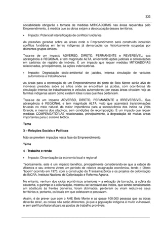 332
sociabilidade obrigarão a tomada de medidas MITIGADORAS nas áreas requeridas pelo
Empreendimento, à medida que as obras exijam a desocupação desses territórios.
• Impacto: Potencial intensificação de conflitos fundiários
As pressões geradas sobre as áreas onde o Empreendimento será construído induzirão
conflitos fundiários em terras indígenas já demarcadas ou historicamente ocupadas por
diferentes grupos étnicos.
Trata-se de um impacto ADVERSO, DIRETO, PERMANENTE e REVERSÍVEL; sua
abrangência é REGIONAL e tem magnitude ALTA, envolvendo ações judiciais e contestações
em cartórios de registro de imóveis. É um impacto que requer medidas MITIGADORAS
relacionadas, principalmente, às ações indenizatórias.
• Impacto: Degradação sócio-ambiental de jazidas, intensa circulação de veículos
automotores e trabalhadores
As áreas para a construção de um Empreendimento do porte de Belo Monte serão alvo de
inúmeras pressões sobre os sítios onde se encontram as jazidas, com ocorrências de
circulação intensa de trabalhadores e veículos automotores; por essas áreas circulam hoje as
famílias indígenas assim como existem lotes rurais que lhes pertencem.
Trata-se de um impacto ADVERSO, DIRETO, PERMANENTE e IRREVERSÍVEL. Sua
abrangência é REGIONAL e tem magnitude ALTA, visto que acarretará transformações
bruscas no meio natural, da maior importância para a sobrevivência dos índios da Volta
Grande, e mesmo dos citadinos, sem condições de recomposição. É um impacto que requer
medidas COMPENSATÓRIAS relacionadas, principalmente, à degradação de muitas áreas
importantes para o sistema biótico.
Tema
3 – Relações Sociais e Políticas
Não se prevêem impactos nesta fase do Empreendimento.
Tema
4 - Trabalho e renda
• Impacto: Dinamização da economia local e regional
Teoricamente, este é um impacto benéfico, principalmente considerando-se que a cidade de
Altamira e seu entorno vivem um período de relativa estagnação econômica, tendo o último
“boom” ocorrido em 1970, com a construção da Transamazônica e os projetos de colonização
do INCRA, Instituto Nacional de Colonização e Reforma Agrária.
No entanto, nenhum dos ciclos econômicos anteriores – a extração de borracha, a coleta da
castanha, o garimpo e a colonização, mostrou-se favorável aos índios, que sendo considerados
um obstáculo às frentes pioneiras, foram dizimados, perderam ou viram reduzir-se seus
territórios e, portanto, os locais em que coletavam e pescavam.
Assim, é de prever que com o AHE Belo Monte e as quase 100.000 pessoas que as obras
deverão atrair, as coisas não serão diferentes, já que a população indígena é muito vulnerável,
e sem perfil profissional para os postos de trabalho prováveis.
 
