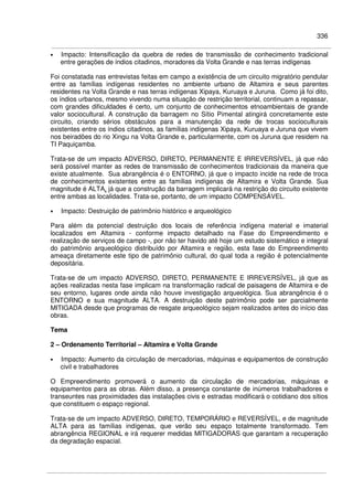 336
• Impacto: Intensificação da quebra de redes de transmissão de conhecimento tradicional
entre gerações de índios citadinos, moradores da Volta Grande e nas terras indígenas
Foi constatada nas entrevistas feitas em campo a existência de um circuito migratório pendular
entre as famílias indígenas residentes no ambiente urbano de Altamira e seus parentes
residentes na Volta Grande e nas terras indígenas Xipaya, Kuruaya e Juruna. Como já foi dito,
os índios urbanos, mesmo vivendo numa situação de restrição territorial, continuam a repassar,
com grandes dificuldades é certo, um conjunto de conhecimentos etnoambientais de grande
valor sociocultural. A construção da barragem no Sítio Pimental atingirá concretamente este
circuito, criando sérios obstáculos para a manutenção da rede de trocas socioculturais
existentes entre os índios citadinos, as famílias indígenas Xipaya, Kuruaya e Juruna que vivem
nos beiradões do rio Xingu na Volta Grande e, particularmente, com os Juruna que residem na
TI Paquiçamba.
Trata-se de um impacto ADVERSO, DIRETO, PERMANENTE E IRREVERSÍVEL, já que não
será possível manter as redes de transmissão de conhecimentos tradicionais da maneira que
existe atualmente. Sua abrangência é o ENTORNO, já que o impacto incide na rede de troca
de conhecimentos existentes entre as famílias indígenas de Altamira e Volta Grande. Sua
magnitude é ALTA, já que a construção da barragem implicará na restrição do circuito existente
entre ambas as localidades. Trata-se, portanto, de um impacto COMPENSÁVEL.
• Impacto: Destruição de patrimônio histórico e arqueológico
Para além da potencial destruição dos locais de referência indígena material e imaterial
localizados em Altamira - conforme impacto detalhado na Fase do Empreendimento e
realização de serviços de campo -, por não ter havido até hoje um estudo sistemático e integral
do patrimônio arqueológico distribuído por Altamira e região, esta fase do Empreendimento
ameaça diretamente este tipo de patrimônio cultural, do qual toda a região é potencialmente
depositária.
Trata-se de um impacto ADVERSO, DIRETO, PERMANENTE E IRREVERSÍVEL, já que as
ações realizadas nesta fase implicam na transformação radical de paisagens de Altamira e de
seu entorno, lugares onde ainda não houve investigação arqueológica. Sua abrangência é o
ENTORNO e sua magnitude ALTA. A destruição deste patrimônio pode ser parcialmente
MITIGADA desde que programas de resgate arqueológico sejam realizados antes do início das
obras.
Tema
2 – Ordenamento Territorial – Altamira e Volta Grande
• Impacto: Aumento da circulação de mercadorias, máquinas e equipamentos de construção
civil e trabalhadores
O Empreendimento promoverá o aumento da circulação de mercadorias, máquinas e
equipamentos para as obras. Além disso, a presença constante de inúmeros trabalhadores e
transeuntes nas proximidades das instalações civis e estradas modificará o cotidiano dos sítios
que constituem o espaço regional.
Trata-se de um impacto ADVERSO, DIRETO, TEMPORÁRIO e REVERSÍVEL, e de magnitude
ALTA para as famílias indígenas, que verão seu espaço totalmente transformado. Tem
abrangência REGIONAL e irá requerer medidas MITIGADORAS que garantam a recuperação
da degradação espacial.
 