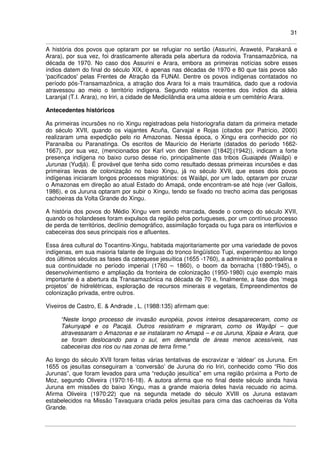 31
A história dos povos que optaram por se refugiar no sertão (Assurini, Araweté, Parakanã e
Arara), por sua vez, foi drasticamente alterada pela abertura da rodovia Transamazônica, na
década de 1970. No caso dos Assurini e Arara, embora as primeiras notícias sobre esses
índios datem do final do século XIX, é apenas nas décadas de 1970 e 80 que tais povos são
'pacificados' pelas Frentes de Atração da FUNAI. Dentre os povos indígenas contatados no
período pós-Transamazônica, a atração dos Arara foi a mais traumática, dado que a rodovia
atravessou ao meio o território indígena. Segundo relatos recentes dos índios da aldeia
Laranjal (T.I. Arara), no Iriri, a cidade de Medicilândia era uma aldeia e um cemitério Arara.
Antecedentes históricos
As primeiras incursões no rio Xingu registradoas pela historiografia datam da primeira metade
do século XVII, quando os viajantes Acuña, Carvajal e Rojas (citados por Patrício, 2000)
realizaram uma expedição pelo rio Amazonas. Nessa época, o Xingu era conhecido por rio
Paranaíba ou Paranatinga. Os escritos de Maurício de Heriarte (datados do período 1662-
1667), por sua vez, (mencionados por Karl von den Steinen ([1842]:(1942)), indicam a forte
presença indígena no baixo curso desse rio, principalmente das tribos Guaiapés (Waiãpi) e
Jurunas (Yudjá). É provável que tenha sido como resultado dessas primeiras incursões e das
primeiras levas de colonização no baixo Xingu, já no século XVII, que esses dois povos
indígenas iniciaram longos processos migratórios: os Waiãpi, por um lado, optaram por cruzar
o Amazonas em direção ao atual Estado do Amapá, onde encontram-se até hoje (ver Gallois,
1986), e os Juruna optaram por subir o Xingu, tendo se fixado no trecho acima das perigosas
cachoeiras da Volta Grande do Xingu.
A história dos povos do Médio Xingu vem sendo marcada, desde o começo do século XVII,
quando os holandeses foram expulsos da região pelos portugueses, por um contínuo processo
de perda de territórios, declínio demográfico, assimilação forçada ou fuga para os interflúvios e
cabeceiras dos seus principais rios e afluentes.
Essa área cultural do Tocantins-Xingu, habitada majoritariamente por uma variedade de povos
indígenas, em sua maioria falante de línguas do tronco lingüístico Tupi, experimentou ao longo
dos últimos séculos as fases da catequese jesuítica (1655 -1760), a administração pombalina e
sua continuidade no período imperial (1760 – 1860), o boom da borracha (1880-1945), o
desenvolvimentismo e ampliação da fronteira de colonização (1950-1980) cujo exemplo mais
importante é a abertura da Transamazônica na década de 70 e, finalmente, a fase dos ‘mega
projetos’ de hidrelétricas, exploração de recursos minerais e vegetais, Empreendimentos de
colonização privada, entre outros.
Viveiros de Castro, E. & Andrade , L. (1988:135) afirmam que:
“Neste longo processo de invasão européia, povos inteiros desapareceram, como os
Takunyapé e os Pacajá. Outros resistiram e migraram, como os Wayãpi – que
atravessaram o Amazonas e se instalaram no Amapá – e os Juruna, Xipaia e Arara, que
se foram deslocando para o sul, em demanda de áreas menos acessíveis, nas
cabeceiras dos rios ou nas zonas de terra firme.”
Ao longo do século XVII foram feitas várias tentativas de escravizar e ‘aldear’ os Juruna. Em
1655 os jesuítas conseguiram a ‘conversão’ de Juruna do rio Iriri, conhecido como “Rio dos
Jurunas”, que foram levados para uma “redução jesuítica” em uma região próxima a Porto de
Moz, segundo Oliveira (1970:16-18). A autora afirma que no final deste século ainda havia
Juruna em missões do baixo Xingu, mas a grande maioria deles havia recuado rio acima.
Afirma Oliveira (1970:22) que na segunda metade do século XVIII os Juruna estavam
estabelecidos na Missão Tavaquara criada pelos jesuítas para cima das cachoeiras da Volta
Grande.
 