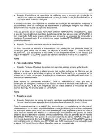 337
• Impacto: Possibilidade de ocorrência de acidentes com o aumento da circulação de
mercadorias, máquinas e equipamentos de construção civil e circulação de trabalhadores e
população local, incluindo a indígena
A dinâmica da obra, que implicará no aumento da circulação de mercadorias, máquinas e
equipamentos, além da circulação de trabalhadores e população indígena nas áreas do
Empreendimento induzirá o surgimento de acidentes.
Trata-se, portanto, de um impacto ADVERSO, DIRETO, TEMPORÁRIO e REVERSÍVEL, dado
o grau de imponderabilidade quanto ao quesito segurança. Sua abrangência é LOCALIZADA e
tem magnitude ALTA pela própria dinâmica que envolverá os processos de construção e
gestão do Empreendimento. É um impacto que requer medidas MITIGADORAS que previnam
possíveis acidentes.
• Impacto: Circulação intensa de veículos e trabalhadores
O fluxo constante de veículos e trabalhadores nas imediações das principais áreas de
construção gera, nesta fase da obra, um impacto ADVERSO, DIRETO, TEMPORÁRIO e
REVERSÍVEL. Sua abrangência é REGIONAL e é de magnitude MÉDIA. É um impacto que
requer medidas MITIGADORAS capazes de ordenar o trânsito de modo a evitar acidentes.
Tema
3– Relações Sociais e Políticas
• Impacto: Perda ou dificuldade de contato com parentes, aldeias, amigos, Volta Grande
Como já se disse, é intenso o relacionamento das famílias indígenas de Altamira com as
aldeias, a zona rural e as famílias moradoras na Volta Grande do Xingu e a principal via de
acesso é o rio e são os igarapés. A realização de obras nessa rede hidrográfica dificultará ou
interromperá esses contatos.
Esse impacto foi considerado ADVERSO, DIRETO, PERMANENTE, visto que com a
construção da barragem a interrupção do contato tornar-se-á definitiva; IRREVERSÍVEL, de
alcance REGIONAL e de ALTA magnitude para os índios citadinos e moradores da Volta
Grande do Xingu. No entanto, pode ser MITIGADO.
Tema
4 - Trabalho e renda
• Impacto: Expectativa de postos de trabalho nas obras; possibilidade de oferta de serviços
para os trabalhadores e a população atraída pelas obras (alimentação, lazer e outros)
Todo Empreendimento do porte do AHE Belo Monte oferece oportunidades de trabalho, não só
diretamente nas obras, como na possibilidade de prestação de serviços ao imenso contingente
de população atraída pelas obras, tais como alimentação, lazer, aluguel de quartos etc. Dada a
atual falta de trabalho em Altamira e o desemprego principalmente dos jovens, os índios
citadinos deverão beneficiar-se dessa animação econômica. Trata-se, portanto, de um impacto
BENÉFICO, INDIRETO, visto que não é conseqüência direta das obras, TEMPORÁRIO, pois o
movimento da economia diminuirá drasticamente com o fim das obras, IRREVERSÍVEL porque
ocorrerá fatalmente em Altamira e no ENTORNO e de ALTA magnitude, frente à situação atual,
e o porte do Empreendimento. Como é benéfico, pode ser potencializado.
 