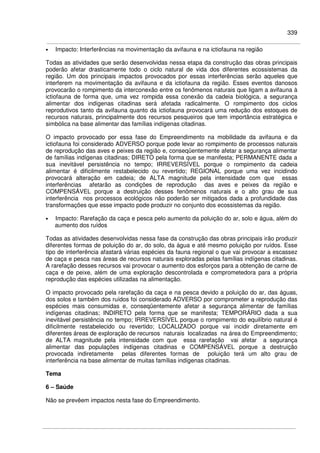 339
• Impacto: Interferências na movimentação da avifauna e na ictiofauna na região
Todas as atividades que serão desenvolvidas nessa etapa da construção das obras principais
poderão afetar drasticamente todo o ciclo natural de vida dos diferentes ecossistemas da
região. Um dos principais impactos provocados por essas interferências serão aqueles que
interferem na movimentação da avifauna e da ictiofauna da região. Esses eventos danosos
provocarão o rompimento da interconexão entre os fenômenos naturais que ligam a avifauna à
ictiofauna de forma que, uma vez rompida essa conexão da cadeia biológica, a segurança
alimentar dos indígenas citadinas será afetada radicalmente. O rompimento dos ciclos
reprodutivos tanto da avifauna quanto da ictiofauna provocará uma redução dos estoques de
recursos naturais, principalmente dos recursos pesqueiros que tem importância estratégica e
simbólica na base alimentar das famílias indígenas citadinas.
O impacto provocado por essa fase do Empreendimento na mobilidade da avifauna e da
ictiofauna foi considerado ADVERSO porque pode levar ao rompimento de processos naturais
de reprodução das aves e peixes da região e, conseqüentemente afetar a segurança alimentar
de famílias indígenas citadinas; DIRETO pela forma que se manifesta; PERMANENTE dada a
sua inevitável persistência no tempo; IRREVERSÍVEL porque o rompimento da cadeia
alimentar é dificilmente restabelecido ou revertido; REGIONAL porque uma vez incidindo
provocará alteração em cadeia; de ALTA magnitude pela intensidade com que essas
interferências afetarão as condições de reprodução das aves e peixes da região e
COMPENSÁVEL porque a destruição desses fenômenos naturais e o alto grau de sua
interferência nos processos ecológicos não poderão ser mitigados dada a profundidade das
transformações que esse impacto pode produzir no conjunto dos ecossistemas da região.
• Impacto: Rarefação da caça e pesca pelo aumento da poluição do ar, solo e água, além do
aumento dos ruídos
Todas as atividades desenvolvidas nessa fase da construção das obras principais irão produzir
diferentes formas de poluição do ar, do solo, da água e até mesmo poluição por ruídos. Esse
tipo de interferência afastará várias espécies da fauna regional o que vai provocar a escassez
de caça e pesca nas áreas de recursos naturais exploradas pelas famílias indígenas citadinas.
A rarefação desses recursos vai provocar o aumento dos esforços para a obtenção de carne de
caça e de peixe, além de uma exploração descontrolada e comprometedora para a própria
reprodução das espécies utilizadas na alimentação.
O impacto provocado pela rarefação da caça e na pesca devido a poluição do ar, das águas,
dos solos e também dos ruídos foi considerado ADVERSO por comprometer a reprodução das
espécies mais consumidas e, conseqüentemente afetar a segurança alimentar de famílias
indígenas citadinas; INDIRETO pela forma que se manifesta; TEMPORÁRIO dada a sua
inevitável persistência no tempo; IRREVERSÍVEL porque o rompimento do equilíbrio natural é
dificilmente restabelecido ou revertido; LOCALIZADO porque vai incidir diretamente em
diferentes áreas de exploração de recursos naturais localizadas na área do Empreendimento;
de ALTA magnitude pela intensidade com que essa rarefação vai afetar a segurança
alimentar das populações indígenas citadinas e COMPENSÁVEL porque a destruição
provocada indiretamente pelas diferentes formas de poluição terá um alto grau de
interferência na base alimentar de muitas famílias indígenas citadinas.
Tema
6 – Saúde
Não se prevêem impactos nesta fase do Empreendimento.
 
