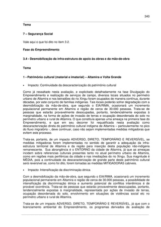 340
Tema
7 – Segurança Social
Vale aqui o que foi dito no item 3.2.
Fase do Empreendimento
3.4 - Desmobilização da infra-estrutura de apoio às obras e da mão-de-obra
Tema
1 - Patrimônio cultural (material e imaterial) – Altamira e Volta Grande
• Impacto: Continuidade da descaracterização do patrimônio cultural
Como já ressaltado nesta avaliação, e explicitado detalhadamente na fase Divulgação do
Empreendimento e realização de serviços de campo, diversos locais situados no perímetro
urbano de Altamira e nos beiradões do rio Xingu foram ocupados de maneira contínua, durante
décadas, por este conjunto de famílias indígenas. Tais locais poderão sofrer degradação com a
desmobilização da mão-de-obra, que segundo o EIA/RIMA, ocasionará um incremento
populacional permanente em Altamira e região de cerca de 30.000 pessoas. Trata-se de
pessoas que estarão provavelmente desocupadas, portanto, tendencialmente expostas à
marginalidade, na forma de ações de invasão de terras e ocupação desordenada do solo no
perímetro urbano e rural de Altamira. O que constituía apenas uma ameaça na primeira fase do
Empreendimento, e que em seu decorrer foi requalificada nesta avaliação como
descaracterização direta do patrimônio cultural indígena de Altamira – particularmente no pico
do fluxo migratório -, deve continuar, caso não sejam implementadas medidas mitigadoras que
evitem este processo.
Trata-se, portanto, de um impacto ADVERSO, DIRETO, TEMPORÁRIO E REVERSÍVEL, se
medidas mitigadoras forem implementadas no sentido de garantir a adequação da infra-
estrutura territorial de Altamira e da região para inserção desta população não-indígena
remanescente. Sua abrangência é o ENTORNO da cidade de Altamira, já que as ameaças
incidem sobre referencias culturais presentes tanto no atual perímetro urbano de Altamira,
como em regiões mais periféricas da cidade e nas imediações do rio Xingu. Sua magnitude é
MÉDIA, pois a continuidade da descaracterização de grande parte deste patrimônio cultural
será reversível se, como foi dito, forem tomadas as medidas MITIGADORAS cabíveis.
• Impacto: Intensificação da discriminação étnica
Com a desmobilização da mão-de-obra, que segundo o EIA/RIMA, ocasionará um incremento
populacional permanente em Altamira e região de cerca de 30.000 pessoas, a possibilidade de
intensificação da discriminação étnica e aumento potencial de conflitos interétnicos é de
provável ocorrência. Trata-se de pessoas que estarão provavelmente desocupadas, portanto,
tendencialmente expostas à marginalidade, representada por ações de invasão de terras,
ocupação desordenada do solo, envolvimento em situações de violências social etc no
perímetro urbano e rural de Altamira.
Trata-se de um impacto ADVERSO, DIRETO, TEMPORÁRIO E REVERSÍVEL, já que com o
licenciamento ambiental do Empreendimento, os programas derivados da avaliação de
 