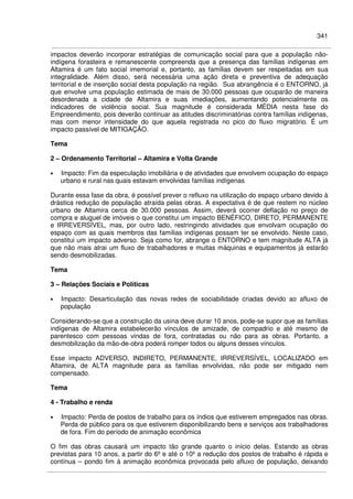 341
impactos deverão incorporar estratégias de comunicação social para que a população não-
indígena forasteira e remanescente compreenda que a presença das famílias indígenas em
Altamira é um fato social imemorial e, portanto, as famílias devem ser respeitadas em sua
integralidade. Além disso, será necessária uma ação direta e preventiva de adequação
territorial e de inserção social desta população na região. Sua abrangência é o ENTORNO, já
que envolve uma população estimada de mais de 30.000 pessoas que ocuparão de maneira
desordenada a cidade de Altamira e suas imediações, aumentando potencialmente os
indicadores de violência social. Sua magnitude é considerada MÉDIA nesta fase do
Empreendimento, pois deverão continuar as atitudes discriminatórias contra famílias indígenas,
mas com menor intensidade do que aquela registrada no pico do fluxo migratório. É um
impacto passível de MITIGAÇÃO.
Tema
2 – Ordenamento Territorial – Altamira e Volta Grande
• Impacto: Fim da especulação imobiliária e de atividades que envolvem ocupação do espaço
urbano e rural nas quais estavam envolvidas famílias indígenas
Durante essa fase da obra, é possível prever o refluxo na utilização do espaço urbano devido à
drástica redução de população atraída pelas obras. A expectativa é de que restem no núcleo
urbano de Altamira cerca de 30.000 pessoas. Assim, deverá ocorrer deflação no preço de
compra e aluguel de imóveis o que constitui um impacto BENÉFICO, DIRETO, PERMANENTE
e IRREVERSÍVEL, mas, por outro lado, restringindo atividades que envolvam ocupação do
espaço com as quais membros das famílias indígenas possam ter se envolvido. Neste caso,
constitui um impacto adverso. Seja como for, abrange o ENTORNO e tem magnitude ALTA já
que não mais atrai um fluxo de trabalhadores e muitas máquinas e equipamentos já estarão
sendo desmobilizadas.
Tema
3 – Relações Sociais e Políticas
• Impacto: Desarticulação das novas redes de sociabilidade criadas devido ao afluxo de
população
Considerando-se que a construção da usina deve durar 10 anos, pode-se supor que as famílias
indígenas de Altamira estabelecerão vínculos de amizade, de compadrio e até mesmo de
parentesco com pessoas vindas de fora, contratadas ou não para as obras. Portanto, a
desmobilização da mão-de-obra poderá romper todos ou alguns desses vínculos.
Esse impacto ADVERSO, INDIRETO, PERMANENTE, IRREVERSÍVEL, LOCALIZADO em
Altamira, de ALTA magnitude para as famílias envolvidas, não pode ser mitigado nem
compensado.
Tema
4 - Trabalho e renda
• Impacto: Perda de postos de trabalho para os índios que estiverem empregados nas obras.
Perda de público para os que estiverem disponibilizando bens e serviços aos trabalhadores
de fora. Fim do período de animação econômica
O fim das obras causará um impacto tão grande quanto o início delas. Estando as obras
previstas para 10 anos, a partir do 6º e até o 10º a redução dos postos de trabalho é rápida e
contínua – pondo fim á animação econômica provocada pelo afluxo de população, deixando
 
