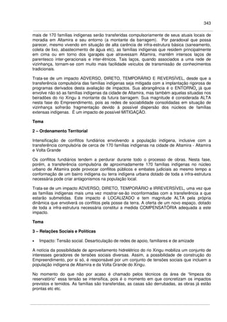 343
mais de 170 famílias indígenas serão transferidas compulsoriamente de seus atuais locais de
moradia em Altamira e seu entorno (a montante da barragem). Por paradoxal que possa
parecer, mesmo vivendo em situação de alta carência de infra-estrutura básica (saneamento,
coleta de lixo, abastecimento de água etc), as famílias indígenas que residem principalmente
em cima ou em torno dos igarapés que atravessam Altamira, mantêm intensos laços de
parentesco inter-geracionais e inter-étnicos. Tais laços, quando associados a uma rede de
vizinhança, tornam-se com muito mais facilidade veículos de transmissão de conhecimentos
tradicionais.
Trata-se de um impacto ADVERSO, DIRETO, TEMPORÁRIO E REVERSÍVEL, desde que a
transferência compulsória das famílias indígenas seja mitigada com a implantação rigorosa de
programas derivados desta avaliação de impactos. Sua abrangência é o ENTORNO, já que
envolve não só as famílias indígenas da cidade de Altamira, mas também aquelas situadas nos
beiradões do rio Xingu à montante da futura barragem. Sua magnitude é considerada ALTA
nesta fase do Empreendimento, pois as redes de sociabilidade consolidadas em situação de
vizinhança sofrerão fragmentação devido à possível dispersão dos núcleos de famílias
extensas indígenas. É um impacto de possível MITIGAÇÃO.
Tema
2 – Ordenamento Territorial
Intensificação de conflitos fundiários envolvendo a população indígena, inclusive com a
transferência compulsória de cerca de 170 famílias indígenas na cidade de Altamira - Altamira
e Volta Grande
Os conflitos fundiários tendem a perdurar durante todo o processo de obras. Nesta fase,
porém, a transferência compulsória de aproximadamente 170 famílias indígenas no núcleo
urbano de Altamira pode provocar conflitos públicos e embates judiciais ao mesmo tempo a
conformação de um bairro indígena ou terra indígena urbana dotado de toda a infra-estrutura
necessária pode criar antagonismos na população local.
Trata-se de um impacto ADVERSO, DIRETO, TEMPORÁRIO e IRREVERSÍVEL, uma vez que
as famílias indígenas mais uma vez mostrar-se-ão inconformadas com a transferência a que
estarão submetidas. Este impacto é LOCALIZADO e tem magnitude ALTA pela própria
dinâmica que envolverá os conflitos pela posse da terra. A oferta de um novo espaço, dotado
de toda a infra-estrutura necessária constitui a medida COMPENSATÓRIA adequada a este
impacto.
Tema
3 – Relações Sociais e Políticas
• Impacto: Tensão social. Desarticulação de redes de apoio, familiares e de amizade
A notícia da possibilidade de aproveitamento hidrelétrico do rio Xingu mobiliza um conjunto de
interesses geradores de tensões sociais diversas. Assim, a possibilidade de construção do
Empreendimento, por si só, é responsável por um conjunto de tensões sociais que incluem a
população indígena de Altamira e da Volta Grande do Xingu.
No momento do que não por acaso é chamado pelos técnicos da área de “limpeza do
reservatório” essa tensão se intensifica, pois é o momento em que concretizam os impactos
previstos e temidos. As famílias são transferidas, as casas são derrubadas, as obras já estão
prontas etc etc.
 
