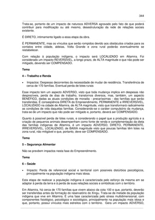 344
Trata-se, portanto de um impacto de natureza ADVERSA agravado pelo fato de que poderá
contribuir para modificação ou até mesmo, desestruturação da rede de relações sociais
existente.
É DIRETO, intimamente ligado a essa etapa da obra.
É PERMANENTE, mas os vínculos que serão rompidos devido aos obstáculos criados para os
contatos entre cidade, aldeias, Volta Grande e zona rural poderão eventualmente se
restabelecer.
Com relação à população indígena, o impacto será LOCALIZADO em Altamira. Foi
considerado um impacto REVERSÍVEL, a longo prazo, de ALTA magnitude e que não pode ser
mitigado, devendo ser COMPENSADO.
Tema
4 – Trabalho e Renda
• Impactos: Despesas decorrentes da necessidade de mudar de residência. Transferência de
cerca de 170 famílias. Eventual perda de lotes rurais
Esse impacto tem um aspecto ADVERSO, visto que toda mudança implica em despesas não
desprezíveis, perda de dias de trabalho, transtornos diversos, mas, também, um aspecto
BENÉFICO, dadas as atuais condições de moradia - precaríssimas - das famílias que serão
transferidas. É conseqüência DIRETA do Empreendimento, PERMANENTE e IRREVERSÍVEL,
LOCALIZADO na cidade de Altamira, de ALTA magnitude, visto que transformará radicalmente
as condições de vida daquelas famílias. Considerando-se o caráter compulsório da mudança,
trata-se de um impacto que não pode ser mitigado e, portanto, deverá ser COMPENSADO.
Quanto à possível perda de lotes rurais, e considerando o papel que a produção agrícola e a
criação de pequenos animais desempenham como fonte de renda e complementação da dieta
das famílias indígenas de Altamira, é um impacto ADVERSO, DIRETO, PERMANENTE,
IRREVERSÍVEL, LOCALIZADO, de BAIXA magnitude visto que poucas famílias têm lotes na
zona rural, não mitigável e que, portanto, deve ser COMPENSADO.
Tema
5 – Segurança Alimentar
Não se prevêem impactos nesta fase do Empreendimento.
Tema
6 – Saúde
• Impacto: Perda de referencial social e territorial com possíveis distúrbios psicológicos,
principalmente na população indígena mais idosa.
Esta etapa de realocar a população indígena é caracterizada pelo esforço da mesma em se
adaptar à perda da terra e à perda de suas relações sociais e simbólicas com o território.
Em Altamira, há cerca de 170 famílias que vivem abaixo da cota 100 e que, portanto, deverão
ser transferidas antes da formação do reservatório do Xingu. Trata-se de metade da população
indígena que vive em Altamira. É uma fase caracterizada pelo stress multidimensional, com
componentes fisiológico, psicológico e sociológico, principalmente na população mais idosa e
que, portanto, possui vínculos mais estreitos com o território. Gera um impacto ADVERSO,
 