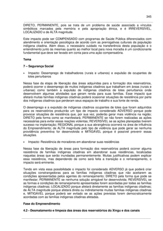 345
DIRETO, PERMANENTE, pois se trata de um problema de saúde associado a vínculos
simbólicos marcados pela memória e pela apropriação étnica, e é IRREVERSÍVEL,
LOCALIZADO e de ALTA magnitude.
Este impacto pode ser COMPENSADO com programas de Saúde Pública diferenciados com
atendimento e orientação psicológica de acordo com as prerrogativas culturais da população
indígena citadina. Além disso, o necessário cuidado na transferência desta população e o
entendimento junto às mesmas quanto ao melhor local para nova moradia é um condicionante
fundamental que deve ser levado em conta para uma ação compensatória.
Tema
7 – Segurança Social
• Impacto: Desemprego de trabalhadores (rurais e urbanos) e expulsão de ocupantes de
lotes periurbanos
Nessa fase da etapa de liberação das áreas adquiridas para a formação dos reservatórios,
poderá ocorrer o desemprego de muitos indígenas citadinos que trabalham em áreas (rurais e
urbanas) como também a expulsão de indígenas citadinos de lotes periurbanos onde
desenvolvem algumas atividades que geram renda para suas famílias. Esse impacto que
afetará muitas famílias indígenas citadinas poderá ocasionar situações de resistência por parte
dos indígenas citadinos que perderam seus espaços de trabalho e sua fonte de renda.
O desemprego e a expulsão de indígenas citadinos ocupantes de lotes que foram adquiridos
para os reservatórios produzirão um tipo de impacto considerado ADVERSO porque pode
provocar situações de resistência que, por sua vez, poderão gerar mais violência na região;
DIRETO pela forma como se manifestará; PERMANENTE se não forem realizadas as ações
necessárias para evitar essas reações violentas; REVERSÍVEL se as ações planejadas tiverem
sucesso na implantação; REGIONAL porque a sua abrangência ocorrerá na área de influência
do Empreendimento; de ALTA magnitude pelo tipo de violência que pode gerar se nenhuma
providência preventiva for desenvolvida e MITIGÁVEL porque é possível prevenir essas
situações.
• Impacto: Resistência de moradores em abandonar suas residências
Nessa fase da liberação de áreas para formação dos reservatórios poderá ocorrer alguma
resistência de famílias indígenas citadinas em abandonar suas residências, localizadas
naquelas áreas que serão inundadas permanentemente. Muitas justificativas podem explicar
essa resistência, mas dependendo de como será feita a transição e o remanejamento, o
impacto será eminente.
Tendo em vista essa possibilidade o impacto foi considerado ADVERSO já que poderá criar
situações constrangedoras para as famílias indígenas citadinas que não aceitarem as
condições apresentadas pelos agentes do remanejamento; DIRETO pela forma que pode se
manifestar; PERMANENTE se nenhuma solução amigável for desenvolvida; REVERSÍVEL se
as formas e condições de remanejamento apresentadas forem acordadas por todas as famílias
indígenas citadinas; LOCALIZADO porque afetará diretamente as famílias indígenas citadinas;
de ALTA magnitude porque afetará direta ou indiretamente muitas famílias indígenas citadinas
e, MITIGÁVEL porque poderá ser evitado se as ações previstas forem democraticamente
acordadas com as famílias indígenas citadinas afetadas.
Fase do Empreendimento
4.2 - Desmatamento e limpeza das áreas dos reservatórios do Xingu e dos canais
 