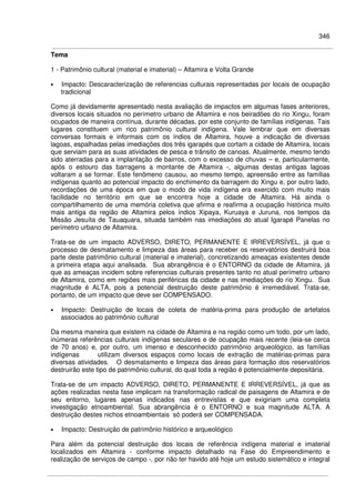 346
Tema
1 - Patrimônio cultural (material e imaterial) – Altamira e Volta Grande
• Impacto: Descaracterização de referencias culturais representadas por locais de ocupação
tradicional
Como já devidamente apresentado nesta avaliação de impactos em algumas fases anteriores,
diversos locais situados no perímetro urbano de Altamira e nos beiradões do rio Xingu, foram
ocupados de maneira contínua, durante décadas, por este conjunto de famílias indígenas. Tais
lugares constituem um rico patrimônio cultural indígena. Vale lembrar que em diversas
conversas formais e informais com os índios de Altamira, houve a indicação de diversas
lagoas, espalhadas pelas imediações dos três igarapés que cortam a cidade de Altamira, locais
que serviam para as suas atividades de pesca e trânsito de canoas. Atualmente, mesmo tendo
sido aterradas para a implantação de bairros, com o excesso de chuvas – e, particularmente,
após o estouro das barragens a montante de Altamira -, algumas destas antigas lagoas
voltaram a se formar. Este fenômeno causou, ao mesmo tempo, apreensão entre as famílias
indígenas quanto ao potencial impacto do enchimento da barragem do Xingu e, por outro lado,
recordações de uma época em que o modo de vida indígena era exercido com muito mais
facilidade no território em que se encontra hoje a cidade de Altamira. Há ainda o
compartilhamento de uma memória coletiva que afirma e reafirma a ocupação histórica muito
mais antiga da região de Altamira pelos índios Xipaya, Kuruaya e Juruna, nos tempos da
Missão Jesuíta de Tauaquara, situada também nas imediações do atual Igarapé Panelas no
perímetro urbano de Altamira.
Trata-se de um impacto ADVERSO, DIRETO, PERMANENTE E IRREVERSÍVEL, já que o
processo de desmatamento e limpeza das áreas para receber os reservatórios destruirá boa
parte deste patrimônio cultural (material e imaterial), concretizando ameaças existentes desde
a primeira etapa aqui analisada. Sua abrangência é o ENTORNO da cidade de Altamira, já
que as ameaças incidem sobre referencias culturais presentes tanto no atual perímetro urbano
de Altamira, como em regiões mais periféricas da cidade e nas imediações do rio Xingu. Sua
magnitude é ALTA, pois a potencial destruição deste patrimônio é irremediável. Trata-se,
portanto, de um impacto que deve ser COMPENSADO.
• Impacto: Destruição de locais de coleta de matéria-prima para produção de artefatos
associados ao patrimônio cultural
Da mesma maneira que existem na cidade de Altamira e na região como um todo, por um lado,
inúmeras referências culturais indígenas seculares e de ocupação mais recente (leia-se cerca
de 70 anos) e, por outro, um imenso e desconhecido patrimônio arqueológico, as famílias
indígenas utilizam diversos espaços como locais de extração de matérias-primas para
diversas atividades. O desmatamento e limpeza das áreas para formação dos reservatórios
destruirão este tipo de patrimônio cultural, do qual toda a região é potencialmente depositária.
Trata-se de um impacto ADVERSO, DIRETO, PERMANENTE E IRREVERSÍVEL, já que as
ações realizadas nesta fase implicam na transformação radical de paisagens de Altamira e de
seu entorno, lugares apenas indicados nas entrevistas e que exigiriam uma completa
investigação etnoambiental. Sua abrangência é o ENTORNO e sua magnitude ALTA. A
destruição destes nichos etnoambientais só poderá ser COMPENSADA.
• Impacto: Destruição de patrimônio histórico e arqueológico
Para além da potencial destruição dos locais de referência indígena material e imaterial
localizados em Altamira - conforme impacto detalhado na Fase do Empreendimento e
realização de serviços de campo -, por não ter havido até hoje um estudo sistemático e integral
 