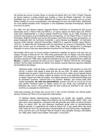 32
Há notícias de Juruna no baixo Xingu no começo do século XIX e em 1841 o Padre Torquato
de Souza restaura a antiga missão que recebeu o nome de Missão Imperatriz. Foi nessa
localidade que, em 1842 o Príncipe Adalberto da Prússia entrou em contato com os Juruna.
Nessa ocasião os Juruna compreendiam uma população em torno de 2.000 índios, distribuídos
em nove aldeias situadas entre Tavaquara e uma localidade chamada Piranhaquara, distante
uma hora rio acima.
Em 1884, Von den Steinen registra, segundo Oliveira (1970:29) um montante de 230 Juruna
distribuídos entre a Pedra Preta (lat.4º40’S) e um pouco abaixo da Pedra Seca (lat. 8º30’S)
onde eram independentes e a cultura original mantinha-se intacta. Já em 1896, Coudreau vai
encontrar dois grupos Juruna trabalhando para seringueiros, um em Pedra Preta e o outro em
Caxinguba. Registra também que outros dois grupos mantinham se livres dos seringueiros: um
grupo localizado além da Cachoeira Comprida; o outro liderado por Muratu14
, na Cachoeira
Jurucuá (Volta Grande), segundo Nimuendaju (1948:219) e, segundo Krautler (apud Oliveira,
1970:31), na aldeia Murutá, localizada entre as Cachoeiras do Jurucuá e Paquiçamba. Outra
parte dos Juruna, que se encontrava no médio Xingu, foge dos seringueiros e prossegue
migração rio acima; hoje seus descendentes encontram-se no Parque Indígena do Xingu.
Nimuendaju afirma que os Juruna sempre mantiveram relações de guerra e de paz com os
Xipaya, Kuruaya e Arara do Iriri. Em 1842 ainda guerreavam com os Xipaya, mas anos depois
realizaram uma aliança por meio de casamentos interétnicos. Essa aliança é confirmada por
Coudreau quando em 1896 visita a aldeia da Cachoeira de Jurucuá, (possivelmente a aldeia de
Muratu), e registra a presença de índios Juruna e Xipaya (cf. Oliveira,1970:23-24). Nimuendaju
também informa sobre tentativas de realizar uma aliança, quando descreve algumas tradições
da etnohistória dos Xipaya:
“Apareceu então, vindo do Xingu, um Sipaia de nome Wakabu. Ele crescera no meio dos
Juruna, e estava mais ligado a estes que aos de sua tribo. Os sipaia viviam naquela
ocasião meio em guerra, meio em paz com os Juruna; isto é, estes, que já naquele tempo
tinham contato com os cristãos, subiam às vezes o Iriri em suas ubás para negociar com
os Sipaia; fingiam-se então de amigos, mas depois atacavam sorrateiramente Sipaia que
se achassem sozinhos, matavam-nos e os comiam. Wakábu, que tomara parte ativa
nestas expedições, fez valer sua descendência, quando veio com os Juruna ao Curuá,
para ganhar influência sobre os Sipaia: queria ser seu chefe, para submetê-los aos
desígnios dos Juruna. Uma grande parte da tribo mostrou-se favorável a ele, mas ele
encontrou a oposição do chefe Kamu...”
Todo esse processo de contato dos Juruna com o dito ‘mundo civilizado’ nos últimos quatro
séculos mereceu de Tânia Lima as seguintes observações:
“A hipótese desses deslocamentos progressivos em função das invasões, embora
consistente, como denota o Mapa Etno-Histórico de Curt Nimuendajú (IBGE, 1981), não
deve servir para subestimar a provável onda de genocídio que afetou os povos do baixo
Xingu no século XVII. Se uma diferença importante existe entre os acontecimentos
daquele período e a experiência da virada do século XX, é que nesta última não havia
mais meios de reunir 30 canoas para a comemoração de uma vitória sobre “expedições”,
como ocorrera com a de Gonçalo Pais de Araújo e seus aliciados Kuruáya, derrotados,
em 1686, pelos Yudjá e seus aliados Takunyapé.” (Lima,2001).
14
Ver Genealogia Juruna I
 
