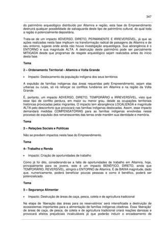 347
do patrimônio arqueológico distribuído por Altamira e região, esta fase do Empreendimento
destruirá qualquer possibilidade de salvaguarda deste tipo de patrimônio cultural, do qual toda
a região é potencialmente depositária.
Trata-se de um impacto ADVERSO, DIRETO, PERMANENTE E IRREVERSÍVEL, já que as
ações realizadas nesta fase implicam na transformação radical de paisagens de Altamira e de
seu entorno, lugares onde ainda não houve investigação arqueológica. Sua abrangência é o
ENTORNO e sua magnitude ALTA. A destruição deste patrimônio pode ser parcialmente
MITIGADA desde que programas de resgate arqueológico sejam realizados antes do início
desta fase.
Tema
2 – Ordenamento Territorial - Altamira e Volta Grande
• Impacto: Deslocamento da população indígena dos seus territórios
A expulsão de famílias indígenas das áreas requeridas pelo Empreendimento, sejam elas
urbanas ou rurais, só irá reforçar os conflitos fundiários em Altamira e na região da Volta
Grande.
É, portanto, um impacto ADVERSO, DIRETO, TEMPORÁRIO e IRREVERSÍVEL, visto que
esse tipo de conflito perdura, em maior ou menor grau, desde as ocupações territoriais
históricas provocadas pelos migrantes. O impacto tem abrangência LOCALIZADA e magnitude
ALTA pelo desconforto que provocará nas famílias indígenas deslocadas. Assim, esse impacto
demandará medidas COMPENSATÓRIAS para as famílias indígenas envolvidas nesse
processo de expulsão dos remanescentes das terras onde mantêm sua identidade e memória.
Tema
3 – Relações Sociais e Políticas
Não se prevêem impactos nesta fase do Empreendimento.
Tema
4– Trabalho e Renda
• Impacto: Criação de oportunidades de trabalho
Como já foi dito, considerando-se a falta de oportunidades de trabalho em Altamira, hoje,
principalmente para os jovens, este é um impacto BENÉFICO, DIRETO, ainda que
TEMPORÁRIO, REVERSÍVEL, atingirá o ENTORNO de Altamira. É de BAIXA magnitude, dado
que, numericamente, poderá beneficiar poucas pessoas e como é benéfico, poderá ser
potencializado.
Tema
5 – Segurança Alimentar
• Impacto: Destruição de áreas de caça, pesca, coleta e de agricultura tradicional
Na etapa de ‘liberação das áreas para os reservatórios’ será intensificada a destruição de
ecossistemas importantes para a alimentação de famílias indígenas citadinas. Essa ‘liberação’
de áreas de caça, de pesca, de coleta e de agricultura tradicional criará reações danosas e
provocará efeitos prejudiciais incalculáveis já que poderão induzir o encadeamento de
 