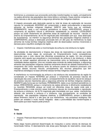 348
fenômenos ou processos que provocarão profundas transformações na região, principalmente
na cadeia alimentar das populações dos meios biótico e antrópico. Esses eventos romperão os
ciclos naturais e vão comprometer a segurança alimentar dos indígenas citadinos.
O impacto provocado pela destruição parcial ou total de áreas de exploração de recursos
naturais foi considerado ADVERSO por comprometer e abalar profundamente a segurança
alimentar de famílias indígenas citadinas; DIRETO pela forma que se manifesta;
PERMANENTE, dada a sua inevitável persistência no tempo; IRREVERSÍVEL porque o
rompimento do equilíbrio natural é dificilmente restabelecido ou revertido; LOCALIZADO
porque vai incidir diretamente em diferentes áreas de exploração de recursos naturais no
entorno do Empreendimento; de ALTA magnitude pela intensidade com que essa destruição
de ecossistemas vai interferir na segurança alimentar das populações indígenas citadinas e
COMPENSÁVEL porque a destruição provocada terá um alto grau de interferência na base
alimentar de muitas famílias indígenas citadinas além de desencadear eventos irreversíveis e
danosos para o equilíbrio ecológico da região.
• Impacto: Interferências sobre a movimentação da avifauna e da ictiofauna na região
As atividades de desmatamento e limpeza das áreas de reservatórios e canais que serão
desenvolvidas nessa etapa de construção do Empreendimento trarão conseqüências
marcantes para o ciclo natural dos diferentes ecossistemas da região. Um dos principais
impactos será aquele que prejudicará a movimentação da avifauna e da ictiofauna, e desta
forma vai romper aspectos estruturais da interconexão entre os fenômenos ecológicos de
mobilidade dessas espécies. Uma vez rompida essa conexão da cadeia biológica, a segurança
alimentar das populações indígenas citadinas certamente deverá ser afetada drasticamente. O
rompimento dos ciclos reprodutivos tanto da avifauna quanto da ictiofauna provocará uma
redução desses recursos naturais, principalmente dos recursos pesqueiros que têm
importância estratégica na base alimentar dessas famílias indígenas citadinas.
A interferência na movimentação da avifauna e da ictiofauna dos ecossistemas da região foi
considerada um impacto ADVERSO por produzir o rompimento de processo naturais de
reprodução das aves e peixes da região e, conseqüentemente do equilíbrio natural do estoque
de produtos naturais importantes para a segurança alimentar de famílias indígenas citadinas;
INDIRETO pela forma que se manifesta; PERMANENTE, dada a sua inevitável persistência no
tempo; IRREVERSÍVEL porque o rompimento da cadeia alimentar é dificilmente restabelecido
ou revertido; REGIONAL porque vai incidir em diferentes áreas da região onde está o
Empreendimento e onde ocorrem esses fenômenos naturais de movimentação e reprodução
da avifauna e ictiofauna.; de ALTA magnitude pela intensidade com que essas interferências
afetarão não somente a avifauna e a ictiofauna, mas principalmente, as condições de
reprodução das populações indígenas citadinas; e COMPENSÁVEL porque a destruição
desse fenômeno natural e o alto grau de sua interferência nos processos ecológicos não
podem ser evitados e muito menos mitigados dada a profundidade das transformações e
destruições que esse impacto pode produzir.
Tema
6 - Saúde
• Impacto: Potencial disseminação de mosquitos e outros vetores de doenças de transmissão
hídrica
Nesta etapa haverá potencial disseminação de mosquitos e outros vetores de doenças de
transmissão hídrica. O desmatamento das áreas para liberação do reservatório, áreas estas
 