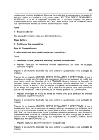 349
relativamente próximas à cidade de Altamira e de circulação e acesso constante da população
indígena citadina aqui analisada, configura um impacto ADVERSO, DIRETO, TEMPORÁRIO,
REVERSÍVEL e de ALTA magnitude, atingindo toda a população indígena com grande
vulnerabilidade social, desta maneira o ENTORNO. Esse impacto pode ser MITIGADO, desde
que sejam tomadas medidas de controle epidemiológico na região.
Tema
7 – Segurança Social
Não se prevêem impactos nesta fase do Empreendimento.
Etapa da Obra
5 - Enchimento dos reservatórios
Fase do Empreendimento
5.1 - Inundação das áreas para formação dos reservatórios
Tema
1 - Patrimônio cultural (material e imaterial) – Altamira e Volta Grande
• Impacto: Destruição de referencias culturais representadas por locais de ocupação
tradicional indígena
Impacto já devidamente detalhado nas fases anteriores apresentadas nesta avaliação de
impactos.
Trata-se de um impacto ADVERSO, DIRETO, PERMANENTE E IRREVERSÍVEL, já que a
inundação de áreas para formação dos reservatórios eliminará da paisagem da região boa
parte destas referências. Sua abrangência é REGIONAL, já que o processo de destruição da
paisagem derivado desta fase incide sobre referencias culturais presentes tanto no atual
perímetro urbano de Altamira, como em regiões mais periféricas da cidade e nas imediações
do rio Xingu. Sua magnitude é ALTA, pois a destruição de grande parte deste patrimônio
cultural será irreversível. Trata-se, portanto, de um impacto que deve ser COMPENSADO.
• Impacto: Destruição de locais de coleta de matéria-prima para produção de artefatos
associados ao patrimônio cultural
Impacto já devidamente detalhado nas fases anteriores apresentadas nesta avaliação de
impacto.
Trata-se de um impacto ADVERSO, DIRETO, PERMANENTE E IRREVERSÍVEL, já que a
inundação de áreas para a construção da barragem eliminará da paisagem da região boa parte
dos nichos etnoambientais associados à produção de artefatos culturais. Sua abrangência é o
ENTORNO da cidade de Altamira, já que o processo de destruição derivado desta fase incide
diretamente sobre os nichos de coleta de matérias-primas em torno dos igarapés de Altamira,
como na orla e imediações do rio Xingu. Sua magnitude é ALTA e trata-se, portanto, de um
impacto que deve ser COMPENSADO.
• Impacto: Destruição de patrimônio histórico e arqueológico
Impacto já devidamente detalhado nas fases anteriores apresentadas nesta avaliação de
impacto.
 