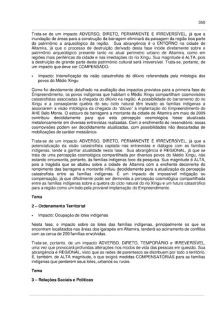 350
Trata-se de um impacto ADVERSO, DIRETO, PERMANENTE E IRREVERSÍVEL, já que a
inundação de áreas para a construção da barragem eliminará da paisagem da região boa parte
do patrimônio a arqueológico da região. Sua abrangência é o ENTORNO na cidade de
Altamira, já que o processo de destruição derivado desta fase incide diretamente sobre o
patrimônio arqueológico presente tanto no atual perímetro urbano de Altamira, como em
regiões mais periféricas da cidade e nas imediações do rio Xingu. Sua magnitude é ALTA, pois
a destruição de grande parte deste patrimônio cultural será irreversível. Trata-se, portanto, de
um impacto que deve ser COMPENSADO.
• Impacto: Intensificação da visão catastrofista do dilúvio referendada pela mitologia dos
povos do Médio Xingu
Como foi devidamente detalhado na avaliação dos impactos previstos para a primeira fase do
Empreendimento, os povos indígenas que habitam o Médio Xingu compartilham cosmovisões
catastrofistas associadas à chegada do dilúvio na região. A possibilidade do barramento do rio
Xingu e a conseqüente quebra do seu ciclo natural têm levado as famílias indígenas a
associarem a visão mitológica da chegada do “dilúvio” à implantação do Empreendimento do
AHE Belo Monte. O estouro de barragens a montante da cidade de Altamira em maio de 2009
contribuiu decididamente para que esta percepção cosmológica fosse atualizada
metaforicamente em diversas entrevistas realizadas. Com o enchimento do reservatório, essas
cosmovisões podem ser decididamente atualizadas, com possibilidades não descartadas de
mobilizações de caráter messiânico.
Trata-se de um impacto ADVERSO, DIRETO, PERMANENTE E IRREVERSÍVEL, já que a
potencialização da visão catastrofista captada nas entrevistas e diálogos com as famílias
indígenas, tende a ganhar atualidade nesta fase. Sua abrangência é REGIONAL, já que se
trata de uma percepção cosmológica compartilhada por diversos povos do Médio Xingu, não
estando circunscrita, portanto, às famílias indígenas foco da pesquisa. Sua magnitude é ALTA,
pois a tragédia que se abateu sobre a cidade de Altamira com a enchente decorrente do
rompimento das barragens a montante influiu decididamente para a atualização da percepção
catastrofista entre as famílias indígenas. É um impacto de impossível mitigação ou
compensação, já que dificilmente pode ser demovida a percepção cosmológica compartilhada
entre as famílias indígenas sobre a quebra do ciclo natural do rio Xingu e um futuro catastrófico
para a região como um todo pela provável implantação do Empreendimento.
Tema
2 – Ordenamento Territorial
• Impacto: Ocupação de lotes indígenas
Nesta fase, o impacto sobre os lotes das famílias indígenas, principalmente os que se
encontram localizados nas áreas dos igarapés em Altamira, tenderá ao acirramento de conflitos
com as cerca de 200 famílias envolvidas.
Trata-se, portanto, de um impacto ADVERSO, DIRETO, TEMPORÁRIO e IRREVERSÍVEL,
uma vez que provocará profundas alterações nos modos de vida das pessoas em questão. Sua
abrangência é REGIONAL, visto que as redes de parentesco se distribuem por todo o território.
É, também, de ALTA magnitude, o que exigirá medidas COMPENSATÓRIAS para as famílias
indígenas que perderem seus lotes, urbanos ou rurais.
Tema
3 – Relações Sociais e Políticas
 
