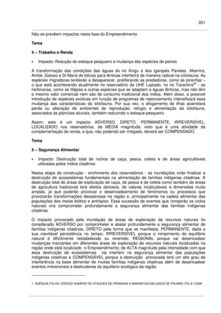 351
Não se prevêem impactos nesta fase do Empreendimento.
Tema
4 – Trabalho e Renda
• Impacto: Redução do estoque pesqueiro e mudança das espécies de peixes
A transformação das condições das águas do rio Xingu e dos igarapés Panelas, Altamira,
Ambé, Gaioso e Di Maria de lóticas para lênticas interferirá de maneira radical na ictiofauna. As
espécies migradoras tenderão a desaparecer, proliferando as predadoras, como as piranhas –
o que está acontecendo atualmente no reservatório da UHE Lajeado, no rio Tocantins60
- as
herbívoras, como as tilápias e outras espécies que se adaptam a águas lênticas, mas não têm
o mesmo valor comercial nem são de consumo tradicional dos índios. Além disso, a possível
introdução de espécies exóticas em função de programas de repovoamento intensificará essa
mudança das características da ictiofauna. Por sua vez, o afogamento de ilhas acarretará
perda ou alteração de ambientes de reprodução, refúgio e alimentação da ictiofauna,
associados às planícies aluviais, também reduzindo o estoque pesqueiro.
Assim, este é um impacto ADVERSO, DIRETO, PERMANENTE, IRREVERSÍVEL,
LOCALIZADO nos reservatórios, de MÉDIA magnitude, visto que é uma atividade de
complementação de renda, e que, não podendo ser mitigado, deverá ser COMPENSADO.
Tema
5 – Segurança Alimentar
• Impacto: Destruição total de nichos de caça, pesca, coleta e de áreas agricultáveis
utilizadas pelos índios citadinos
Nessa etapa da construção - enchimento dos reservatórios - as inundações virão finalizar a
destruição de ecossistemas fundamentais na alimentação de famílias indígenas citadinas. A
destruição total de áreas de exploração de caça, de pesca e de coleta como também de áreas
de agricultura tradicional terá efeitos danosos, de valores incalculáveis e dimensões muito
amplas, já que poderão provocar o desencadeamento de fenômenos ou processos que
provocarão transformações desastrosas na região e, principalmente na cadeia alimentar das
populações dos meios biótico e antrópico. Essa sucessão de eventos que romperão os ciclos
naturais virá comprometer profundamente a segurança alimentar das famílias indígenas
citadinas.
O impacto provocado pela inundação de áreas de exploração de recursos naturais foi
considerado ADVERSO por comprometer e abalar profundamente a segurança alimentar de
famílias indígenas citadinas; DIRETO pela forma que se manifesta; PERMANENTE, dada a
sua inevitável persistência no tempo; IRREVERSÍVEL porque o rompimento do equilíbrio
natural é dificilmente restabelecido ou revertido; REGIONAL porque vai desencadear
mudanças marcantes em diferentes áreas de exploração de recursos naturais localizadas na
região onde está localizado o Empreendimento; de ALTA magnitude pela intensidade com que
essa destruição de ecossistemas vai interferir na segurança alimentar das populações
indígenas citadinas e COMPENSÁVEL porque a destruição provocada terá um alto grau de
interferência na base alimentar de muitas famílias indígenas citadinas além de desencadear
eventos irreversíveis e destruidores do equilíbrio ecológico da região.
1. AGÊNCIA FOLHA. CRESCE NÚMERO DE ATAQUES DE PIRANHAS A BANHISTAS EM LAGOS DE PALMAS (TO) 8.7.2009
 
