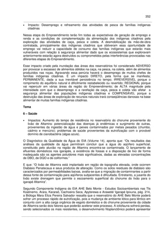 352
• Impacto: Desemprego e refreamento das atividades de pesca de famílias indígenas
citadinas
Nessa etapa do Empreendimento terão fim todas as expectativas de geração de emprego e
renda e as condições de complementação da alimentação dos indígenas citadinos pela
exploração das atividades de caça, pesca e coleta. A desmobilização da mão-de-obra
contratada, principalmente dos indígenas citadinos que obtiveram essa oportunidade de
emprego vai reduzir a capacidade de consumo das famílias indígenas que estarão mais
vulneráveis com relação à segurança alimentar dado que os ecossistemas que exploravam
anteriormente estarão agora destruídos ou comprometidos pelas interferências provocadas nas
diferentes etapas do Empreendimento.
Esse impacto criado pela inundação das áreas dos reservatórios foi considerado ADVERSO
por provocar a escassez de alimentos obtidos na caça, na pesca, na coleta, além de alimentos
produzidos nas roças. Agravando essa penúria haverá o desemprego de muitos chefes de
famílias indígenas citadinas. É um impacto DIRETO, pela forma que se manifesta;
PERMANENTE, dada a sua inevitável persistência no tempo; IRREVERSÍVEL porque o
rompimento do equilíbrio natural é dificilmente restabelecido ou revertido; REGIONAL porque
vai repercutir em várias áreas da região do Empreendimento; de ALTA magnitude pela
intensidade com que o desemprego e a rarefação da caça, pesca e coleta vão afetar a
segurança alimentar das populações indígenas citadinas e COMPENSÁVEL porque a
destruição das áreas de exploração de recursos naturais trará conseqüências danosas na base
alimentar de muitas famílias indígenas citadinas.
Tema
6 – Saúde
• Impactos: Aumento do tempo de residência no reservatório do chorume proveniente do
lixão de Altamira: potencialização das doenças já endêmicas e surgimento de outras,
provenientes da ingestão de água e peixes contaminados por metais pesados (chumbo,
cádmio e mercúrio); problemas de saúde provenientes da eutrofização com o provável
domínio de cianobactéria (algas azuis).
O Diagnóstico da Qualidade da Água do EIA (Volume 14), aponta que: “Os resultados das
análises da qualidade da água permitiram concluir que a água do aqüífero superficial,
constituído pelo aluvião na região de Altamira encontra-se contaminada. O lançamento de
efluentes domésticos nos igarapés, a existência de fossas e a disposição de lixo de forma
inadequada são os agentes poluidores mais significativos, dadas as elevadas concentrações
de DBO, de DQO e de coliformes.”
E que: “O lixão de Altamira está implantado em região de topografia elevada, onde ocorrem
Diabásio Penatecaua e seus produtos de alteração. Como os solos residuais de diabásio são
caracterizados por permeabilidades baixas, avalia-se que a migração de contaminantes a partir
dessa fonte de contaminação para aqüíferos subjacentes é dificultada. Entretanto, a jusante do
lixão existe drenagem que permite o escoamento superficial do chorume do lixão para o
igarapé Altamira”.
Segundo Componente Indígena do EIA AHE Belo Monte - Estudos Socioambientais nas TIs
Koatinemo, Arara, Kararaô, Cachoeira Seca, Apyterewa e Araweté/ Igarapé Ipixuna, pág. 214,
a Bióloga Mara Eliza Pereira Salvador ressalta que o reservatório do AHE Belo Monte poderá
sofrer um processo rápido de eutrofização, pois a mudança de ambiente lótico para lêntico em
conjunto com a alta carga orgânica de esgoto doméstico e do chorume proveniente da cidade
de Altamira serão dois fatores que poderão acelerar este processo. A ictiofauna sofrerá perdas,
sendo selecionados os mais resistentes, o desenvolvimento fitoplanctônico poderá apresentar
 