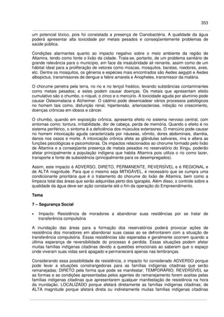 353
um potencial tóxico, pois foi constatada a presença de Cianobactéria. A qualidade da água
poderá apresentar alta toxicidade por metais pesados e conseqüentemente problemas de
saúde pública.
Condições alarmantes quanto ao impacto negativo sobre o meio ambiente da região de
Altamira, tendo como fonte o lixão da cidade. Trata-se, portanto, de um problema sanitário de
grande relevância para o município, em face da insalubridade ali reinante, assim como de um
hábitat ideal para a proliferação de vetores como moscas, mosquitos, baratas, roedores, aves,
etc. Dentre os mosquitos, os gêneros e espécies mais encontrados são Aedes aegypti e Aedes
albopictus, transmissores de dengue e febre amarela e Anopheles, transmissor da malária.
O chorume penetra pela terra, no rio e no lençol freático, levando substâncias contaminantes
como metais pesados; e estes podem causar doenças. Os metais que apresentam efeito
cumulativo são o chumbo, o níquel, o zinco e o mercúrio. A toxicidade aguda por alumínio pode
causar Osteomalacia e Alzheimer. O cádmio pode desencadear vários processos patológicos
no homem tais como, disfunção renal, hipertensão, arteriosclerose, inibição no crescimento,
doenças crônicas em idosos e câncer.
O chumbo, quando em exposição crônica, apresenta efeito no sistema nervoso central, com
sintomas como: tontura, irritabilidade, dor de cabeça, perda de memória. Quando o efeito é no
sistema periférico, o sintoma é a deficiência dos músculos extensores. O mercúrio pode causar
no homem intoxicação aguda caracterizada por náuseas, vômito, dores abdominais, diarréia,
danos nos ossos e morte. A intoxicação crônica afeta as glândulas salivares, rins e altera as
funções psicológicas e psicomotoras. Os impactos relacionados ao chorume formado pelo lixão
de Altamira e a conseqüente presença de metais pesados no reservatório do Xingu, poderão
afetar principalmente a população indígena que habita Altamira pois utiliza o rio como lazer,
transporte e fonte de subsistência (principalmente para os desempregados).
Assim, este impacto é ADVERSO, DIRETO, PERMANENTE, REVERSÍVEL e é REGIONAL e
de ALTA magnitude. Para que o mesmo seja MITIGÁVEL, é necessário que se cumpra uma
condicionante prioritária que é o tratamento do chorume do lixão de Altamira, bem como a
limpeza total das áreas que serão adquiridas perto dos igarapés. Além disso, o controle sobre a
qualidade da água deve ser ação constante até o fim da operação do Empreendimento.
Tema
7 – Segurança Social
• Impacto: Resistência de moradores a abandonar suas residências por se tratar de
transferência compulsória
A inundação das áreas para a formação dos reservatórios poderá provocar ações de
resistência dos moradores em abandonar suas casas ao se defrontarem com a situação de
transferência compulsória. Essas resistências são esperadas e geralmente ocorrem quando a
última esperança de reversibilidade do processo é perdida. Essas situações podem afetar
muitas famílias indígenas citadinas devido a questões emocionais ao saberem que o espaço
onde viveram suas vidas será apagado e permanecerá apenas nas lembranças.
Considerando essa possibilidade de resistência, o impacto foi considerado ADVERSO porque
pode levar a situações constrangedoras para as famílias indígenas citadinas que serão
remanejadas; DIRETO pela forma que pode se manifestar; TEMPORÁRIO; REVERSÍVEL se
as formas e as condições apresentadas pelos agentes do remanejamento forem aceitas pelas
famílias indígenas citadinas que apresentarem qualquer manifestação de resistência na hora
da inundação; LOCALIZADO porque afetará diretamente as famílias indígenas citadinas; de
ALTA magnitude porque afetará direta ou indiretamente muitas famílias indígenas citadinas
 