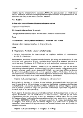 354
solidárias àquelas emocionalmente afetadas e, MITIGÁVEL porque poderá ser evitado se as
famílias resistentes forem assistidas por profissionais previamente à inundação das áreas dos
reservatórios e soluções apaziguadoras forem adotadas.
Fase da Obra
6 - Operação comercial das unidades geradoras de energia
Etapa do Empreendimento
6.1 - Geração e transmissão de energia
Liberação do hidrograma de vazões mínimas para o trecho de vazão reduzida
Tema
1 – Patrimônio Cultural (material e imaterial) – Altamira e Volta Grande
Não se prevêem impactos nesta fase do Empreendimento.
Tema
2 – Ordenamento Territorial - Altamira e Volta Grande
• Impacto: Intensificação das reivindicações da população indígena por assentamento
provido de infra-estrutura
Historicamente, as famílias indígenas reivindicam terras que assegurem a reprodução de seus
modos de vida, como parte de uma cultura particular revestida de aspectos identitários e
memória própria. A instalação do AHE Belo Monte tende a intensificar essas reivindicações.
É um impacto BENÉFICO, INDIRETO, PERMANENTE e IRREVERSÍVEL, que nos dias atuais
consolidam a articulação dessas famílias em territórios urbanos e rurais, conectados entre vias
terrestres e fluviais. Localiza-se em áreas do ENTORNO e tem magnitude MÉDIA, sendo uma
das principais questões relacionadas com os aspectos fundiários. Neste caso, deverão ser
tomadas medidas para as famílias indígenas que pleiteiam áreas urbanas, mas também áreas
onde sejam possíveis as práticas rurais, potencializando-se este impacto.
• Impacto: Mudanças na paisagem e perda de praias e áreas de lazer
A construção da barragem, a formação de reservatórios e a massa edificada de suporte para
esse Empreendimento elétrico implicará em mudanças significativas na paisagem de Altamira e
na Volta Grande. Em Altamira, constitui um hábito tradicional das famílias indígenas a saída
para as praias e águas do rio Xingu, que aproveitam para acampar e pescar em conjunto num
momento especial de confraternização.
Assim, a perda desses espaços que durante décadas foram desfrutados por eles, constitui um
impacto ADVERSO, DIRETO, PERMANENTE e IRREVERSÍVEL, uma vez que irá alterar
radicalmente a paisagem natural e a urbana. Sua abrangência é REGIONAL e tem magnitude
ALTA pelas próprias modificações físico-espaciais que irão impor ao território e que implicam
em medidas COMPENSATÓRIAS que promovam novas fontes de renda e locais de lazer para
os atingidos, com destaque para as famílias indígenas que ainda vivem de práticas de
subsistência, além de estimular a potencialização de novas economias, como a do turismo, na
paisagem resultante.
• Impacto: Mudança nas condições de navegação do rio Xingu
 
