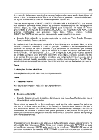 355
A construção da barragem, que implicará em profundas mudanças na vazão do rio Xingu, irá
alterar o fluxo de navegação entre Altamira e a Volta Grande, podendo ocasionar o isolamento
de alguns assentamentos rurais em diferentes períodos de cada ano.
Trata-se de um impacto ADVERSO, DIRETO, PERMANENTE e IRREVERSÍVEL, que mudará
não apenas os percursos fluviais, mas os equipamentos necessários para uma navegação em
lâminas d’água, ou seja, equipamentos próprios para navegação em locais de menor
profundidade. É um impacto de abrangência REGIONAL e de magnitude muito ALTA, pelas
próprias modificações que provocará nesta bacia hídrica, exigindo medidas
COMPENSATÓRIAS para os que têm na navegação sua principal fonte de renda.
• Impacto: Potencialização de invasão garimpeira na região da Volta Grande (Ressaca,
Garimpo do Galo, Garimpo do Itatá)
As mudanças no fluxo das águas provocarão a diminuição de sua vazão em áreas da Volta
Grande, tornando-as favoráveis à prática do garimpo. Considerando as conseqüências desta
atividade no espaço em que é exercida – que certamente se disseminará por diversas
dimensões da vida social local -, este é um impacto ADVERSO, INDIRETO, PERMANENTE e
IRREVERSÍVEL. Tem abrangência LOCALIZADA e magnitude ALTA, pela influência deletéria
da atividade garimpeira sobre o território (patrimônio arqueológico, nichos de subsistência etc.)
e as demais dimensões que compõem o modo de vida indígena ribeirinho em conexão com a
sociedade regional (saúde, educação, economia, conflitos interétnicos etc) . Para MITIGAR
este impacto serão necessárias medidas de monitoramento e controle da atividade garimpeira.
Tema
3 – Relações Sociais e Políticas
Não se prevêem impactos nesta fase do Empreendimento.
Tema
4 – Trabalho e Renda
Não se prevêem impactos nesta fase do Empreendimento.
Tema
5 – Segurança Alimentar
• Impacto: Desaparecimento de espécies da ictiofauna e da fauna fluvial fundamentais para a
alimentação do indígena citadino
Nessa etapa de operação do Empreendimento será sentida pelas populações indígenas
citadinas a perda de muitas espécies da ictiofauna e da fauna terrestre fundamentais para a
sua alimentação. Além da falta das referências simbólicas vinculadas a esses produtos obtidos
diretamente na natureza, a ausência dos pratos principais e das práticas sociais para sua
obtenção acarretarão mudanças que tornarão vulneráveis as condições básicas da segurança
alimentar dessas famílias.
O desaparecimento de espécies da ictiofauna e da fauna terrestre utilizada tradicionalmente na
alimentação dos indígenas do Médio Xingu é um impacto considerado ADVERSO por suas
conseqüências danosas; DIRETO pela sua forma de ocorrência; PERMANENTE porque irá
perpetuar essa perda de espécies; IRREVERSÍVEL porque a recuperação dos ecossistemas
 