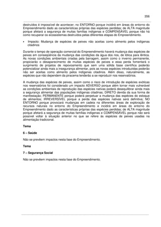 356
destruídos é impossível de acontecer; no ENTORNO porque incidirá em áreas do entorno do
Empreendimento dado as características próprias das espécies perdidas; de ALTA magnitude
porque afetará a segurança de muitas famílias indígenas e COMPENSÁVEL porque não há
como recuperar os ecossistemas destruídos pelas diferentes etapas do Empreendimento.
• Impacto: Mudança de espécies de peixes não aceitas como alimento pelos indígenas
citadinos
Durante o tempo de operação comercial do Empreendimento haverá mudança das espécies de
peixes em conseqüência da mudança das condições da água dos rios, de lótica para lêntica.
As novas condições ambientais criadas pela barragem, assim como o inverno permanente,
propiciarão o desaparecimento de muitas espécies de peixes e essa perda fomentará o
surgimento de projetos de repovoamento que sem uma sólida base científica poderão
potencializar ainda mais a insegurança alimentar, pois as novas espécies introduzidas poderão
não ser aceitas como alimento pelos indígenas citadinos. Além disso, naturalmente, as
espécies que não dependem da piracema tenderão a se reproduzir nos reservatórios.
A mudança das espécies de peixes, assim como o risco de introdução de espécies exóticas
nos reservatórios foi considerado um impacto ADVERSO porque além tornar mais vulnerável
as condições ambientais de reprodução das espécies nativas poderá desequilibrar ainda mais
a segurança alimentar das populações indígenas citadinas; DIRETO devida da sua forma de
manifestação; PERMANENTE porque poderá perpetuar a mudança das espécies do estoque
de alimentos; IRREVERSÍVEL porque a perda das espécies nativas será definitiva; NO
ENTORNO porque provocará mudanças em cadeia na diferentes áreas de exploração de
recursos naturais no entorno do Empreendimento e incidirá em áreas do entorno do
Empreendimento dado as características próprias das espécies perdidas; de ALTA magnitude
porque afetará a segurança de muitas famílias indígenas e COMPENSÁVEL porque não será
possível voltar à situação anterior no que se refere às espécies de peixes usadas na
alimentação tradicional.
Tema
6 – Saúde
Não se prevêem impactos nesta fase do Empreendimento.
Tema
7 – Segurança Social
Não se prevêem impactos nesta fase do Empreendimento.
 
