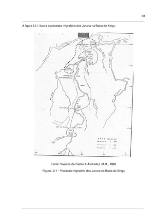 33
A figura I.2.1 ilustra o processo migratório dos Juruna na Bacia do Xingu.
Fonte: Viveiros de Castro & Andrade,L.M.M., 1988
Figura I.2.1 - Processo migratório dos Juruna na Bacia do Xingu
 