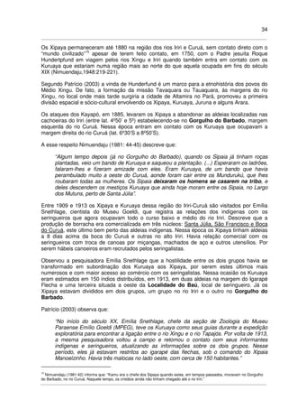 34
Os Xipaya permaneceram até 1880 na região dos rios Iriri e Curuá, sem contato direto com o
“mundo civilizado”15
apesar de terem feito contato, em 1750, com o Padre jesuíta Roque
Hundertpfund em viagem pelos rios Xingu e Iriri quando também entra em contato com os
Kuruaya que estariam numa região mais ao norte do que aquela ocupada em fins do século
XIX (Nimuendaju,1948:219-221).
Segundo Patrício (2003) a vinda de Hunderfund é um marco para a etnohistória dos povos do
Médio Xingu. De fato, a formação da missão Tavaquara ou Tauaquara, às margens do rio
Xingu, no local onde mais tarde surgiria a cidade de Altamira no Pará, promoveu a primeira
divisão espacial e sócio-cultural envolvendo os Xipaya, Kuruaya, Juruna e alguns Arara.
Os ataques dos Kayapó, em 1885, levaram os Xipaya a abandonar as aldeias localizadas nas
cachoeiras do Iriri (entre lat. 4º50’ e 5º) estabelecendo-se no Gorgulho do Barbado, margem
esquerda do rio Curuá. Nessa época entram em contato com os Kuruaya que ocupavam a
margem direita do rio Curuá (lat. 6º30’S a 8º50’S).
A esse respeito Nimuendaju (1981: 44-45) descreve que:
“Algum tempo depois (já no Gorgulho do Barbado), quando os Sipaia já tinham roças
plantadas, veio um bando de Kuruaya e saqueou a plantação. (...) Esperaram os ladrões,
falaram-lhes e fizeram amizade com eles. Eram Kuruaya, de um bando que havia
perambulado muito a oeste do Curuá, aonde foram cair entre os Mundurukú, que lhes
roubaram todas as mulheres. Os Sipaia deixaram os homens se casarem na tribo, e
deles descendem os mestiços Kuruaya que ainda hoje moram entre os Sipaia, no Largo
dos Mutuns, perto de Santa Júlia”.
Entre 1909 e 1913 os Xipaya e Kuruaya dessa região do Iriri-Curuá são visitados por Emília
Snethlage, cientista do Museu Goeldi, que registra as relações dos indígenas com os
seringueiros que agora ocupavam todo o curso baixo e médio do rio Iriri. Descreve que a
produção de borracha era comercializada em três núcleos: Santa Júlia, São Francisco e Boca
do Curuá, este último bem perto das aldeias indígenas. Nessa época os Xipaya tinham aldeias
a 8 dias acima da boca do Curuá e outras no alto Iriri. Havia relação comercial com os
seringueiros com troca de canoas por miçangas, machados de aço e outros utensílios. Por
serem hábeis canoeiros eram recrutados pelos seringalistas.
Observou a pesquisadora Emília Snethlage que a hostilidade entre os dois grupos havia se
transformado em subordinação dos Kuruaya aos Xipaya, por serem estes últimos mais
numerosos e com maior acesso ao comércio com os seringalistas. Nessa ocasião os Kuruaya
eram estimados em 150 índios distribuídos, em 1913, em duas aldeias na margem do Igarapé
Flecha e uma terceira situada a oeste da Localidade do Baú, local de seringueiro. Já os
Xipaya estavam divididos em dois grupos, um grupo no rio Iriri e o outro no Gorgulho do
Barbado.
Patrício (2003) observa que:
“No início do século XX, Emília Snethlage, chefe da seção de Zoologia do Museu
Paraense Emílio Goeldi (MPEG), teve os Kuruaya como seus guias durante a expedição
exploratória para encontrar a ligação entre o rio Xingu e o rio Tapajós. Por volta de 1913,
a mesma pesquisadora voltou a campo e retomou o contato com seus informantes
indígenas e seringueiros, atualizando as informações sobre os dois grupos. Nesse
período, eles já estavam restritos ao igarapé das flechas, sob o comando do Xipaia
Manoelzinho. Havia três malocas no lado oeste, com cerca de 150 habitantes.”
15
Nimuendaju (1981:42) informa que: “Kamu era o chefe dos Sipaya quando estes, em tempos passados, moravam no Gorgulho
do Barbado, no rio Curuá. Naquele tempo, os cristãos ainda não tinham chegado até o rio Iriri.”
 