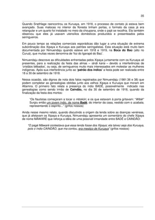 35
Quando Snethlage reencontrou os Kuruaya, em 1918, o processo de contato já estava bem
avançado. Suas malocas no interior da floresta tinham portas, o formato da casa já era
retangular e um quarto foi instalado no meio da choupana, onde o pajé se recolhia. Ela também
observou que eles já usavam utensílios domésticos produzidos e presenteados pelos
seringueiros.
Em pouco tempo as relações comerciais esporádicas dão lugar a uma situação de extrema
subordinação dos Xipaya e Kuruaya aos patrões seringalistas. Esta situação está muito bem
documentada por Nimuendaju quando esteve em 1918 e 1919, na Boca do Baú (alto rio
Curuá), que muitas vezes denomina de ‘foz do Igarapé do Baú’.
Nimuendaju descreve as dificuldades enfrentadas pelos Xipaya juntamente com os Kuruaya ali
presentes, para a realização da festa das almas – iánãi karia – devido a interferências de
‘cristãos bêbados’, ou seja, de seringueiros muito mais interessados em molestar as mulheres
indígenas. Após sua interferência junto ao ‘patrão dos índios’ a festa pode ser realizada entre
18 a 30 de setembro de 1918.
Nessa ocasião, são dignos de nota dois fatos registrados por Nimuendaju (1981:36 e 38) que
podem completar as genealogias obtidas junto aos velhos Xipaya e Kuruaya que moram em
Altamira. O primeiro fato relata a presença do índio BADÊ, possivelmente indicado nas
genealogias como sendo irmão de Caindão, no dia 30 de setembro de 1918, quando da
finalização da festa dos mortos:
“Os flautistas começaram a tocar o mbokóri, e os que estavam à porta gritavam: “Wibè!”
Surgiu então um jovem índio, de nome Badê, do interior da casa, vestido com o azabata,
representando o espírito...” (grifos nossos)
Ainda nesse mesmo relato, quando discutindo a origem da lenda sobre as doenças venéreas,
que já afetavam os Xipaya e Kuruaya, Nimuendaju apresenta um comentário do chefe Xipaya
de nome MÃWARÉ que reforça a idéia de uma possível irmandade entre BADÊ e CAINDÃO:
“O pagé Mâwaré contestava que essa lenda fosse dos Xipaya; ela talvez seja dos Kuruaya,
pois o índio CAINDÃO, que ma contou, era mestiço de Kuruaya” (grifos nossos)
 