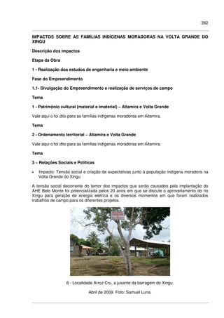 392
IMPACTOS SOBRE AS FAMÍLIAS INDÍGENAS MORADORAS NA VOLTA GRANDE DO
XINGU
Descrição dos impactos
Etapa da Obra
1 - Realização dos estudos de engenharia e meio ambiente
Fase do Empreendimento
1.1- Divulgação do Empreendimento e realização de serviços de campo
Tema
1 - Patrimônio cultural (material e imaterial) – Altamira e Volta Grande
Vale aqui o foi dito para as famílias indígenas moradoras em Altamira.
Tema
2 - Ordenamento territorial – Altamira e Volta Grande
Vale aqui o foi dito para as famílias indígenas moradoras em Altamira.
Tema
3 – Relações Sociais e Políticas
• Impacto: Tensão social e criação de expectativas junto à população indígena moradora na
Volta Grande do Xingu
A tensão social decorrente do temor dos impactos que serão causados pela implantação do
AHE Belo Monte foi potencializada pelos 20 anos em que se discute o aproveitamento do rio
Xingu para geração de energia elétrica e os diversos momentos em que foram realizados
trabalhos de campo para os diferentes projetos.
8 - Localidade Arroz Cru, a jusante da barragem do Xingu.
Abril de 2009. Foto: Samuel Luna.
 