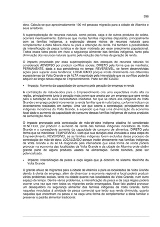 396
obra. Calcula-se que aproximadamente 100 mil pessoas migrarão para a cidade de Altamira e
seus arredores.
A superexploração de recursos naturais, como peixes, caça e de outros produtos de coleta,
ocorrerá inevitavelmente. Estima-se que muitas famílias migrantes disputarão, principalmente
com as famílias indígenas, a exploração desses nichos de recursos naturais para
complementar a dieta básica diária ou para a obtenção de renda. Há também a possibilidade
da intensificação da pesca turística e de lazer motivada por esse crescimento populacional.
Todos esses fatos porão em risco a segurança alimentar das famílias indígenas, tanto pela
diminuição dos recursos naturais quanto pela redução das fontes de geração de renda.
O impacto provocado por essa superexploração dos estoques de recursos naturais foi
considerado ADVERSO por produzir conflitos sociais; DIRETO pela forma que se manifesta;
PERMANENTE, dada a sua persistência no tempo; REVERSÍVEL, se forem desenvolvidas
ações para superar essa tendência; LOCALIZADO porque incide diretamente nos diferentes
ecossistemas da Volta Grande e de ALTA magnitude pela intensidade que os conflitos poderão
adquirir ao longo dessa etapa do Empreendimento. Pode ser MITIGADO.
• Impacto: Aumento da capacidade de consumo pela geração de emprego e renda
A contratação de mão-de-obra para o Empreendimento cria uma expectativa muito alta na
região, principalmente junto à geração mais jovem que anseia por um emprego que gere renda
para a satisfação de suas necessidades imediatas. No que se refere aos indígenas da Volta
Grande o emprego poderá incrementar a renda familiar que é muito baixa, conforme indicam os
levantamento realizados em campo. Uma vez que ocorra a contratação, principalmente de
indígenas moradores da Volta Grande, é esperado que haja uma dinamização da economia
local dado o aumento da capacidade de consumo dessas famílias indígenas de outros produtos
da alimentação diária.
O impacto provocado pela contratação de mão-de-obra indígena citadina foi considerado
BENÉFICO, por produzir o aumento da renda das famílias indígenas moradoras da Volta
Grande e o conseqüente aumento da capacidade de consumo de alimentos; DIRETO pela
forma que se manifesta; TEMPORÁRIO, visto que sua duração está vinculada a essa etapa do
Empreendimento; REVERSÍVEL se as famílias indígenas forem excluídas desse processo de
contratação de mão-de-obra; LOCALIZADO porque incide diretamente nas famílias indígenas
da Volta Grande e de ALTA magnitude pela intensidade que essa forma de renda poderá
provocar na economia das localidades da Volta Grande e da cidade de Altamira onde obtêm
grande parte de alguns produtos usados na alimentação. Sendo benéfico, pode ser
potencializado.
• Impacto: Intensificação da pesca e caça ilegais que já ocorrem no sistema ribeirinho da
Volta Grande
O grande afluxo de migrantes para a cidade de Altamira e para as localidades da Volta Grande
devido à oferta de emprego, além de dinamizar a economia regional e local poderá produzir
vários problemas sociais, tanto na cidade quanto nas localidades da Volta Grande, num curto
espaço de tempo. Dentre vários problemas, a intensificação da pesca e da caça ilegais poderá
ocorrer uma vez que nem todos os migrantes serão empregados. Esse fato poderá provocar
um desequilíbrio na segurança alimentar das famílias indígenas da Volta Grande, tanto
naquelas vinculadas à atividade de pesca comercial que terão sua renda diminuída, quanto
naquelas que encontram na pesca e na caça uma forma de complementar a dieta familiar e
preservar o padrão alimentar tradicional.
 