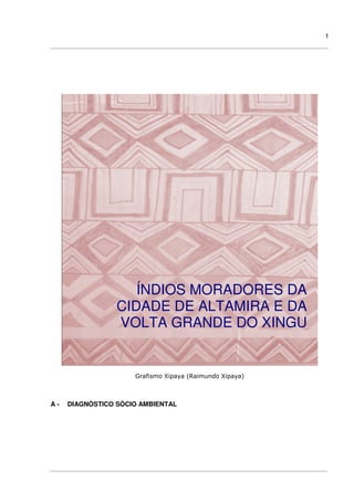 1
Grafismo Xipaya (Raimundo Xipaya)
A - DIAGNÓSTICO SÓCIO AMBIENTAL
ÍNDIOS MORADORES DA
CIDADE DE ALTAMIRA E DA
VOLTA GRANDE DO XINGU
 
