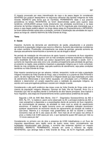 397
O impacto provocado por essa intensificação da caça e da pesca ilegais foi considerado
ADVERSO por produzir desequilíbrio na segurança alimentar das famílias indígenas da Volta
Grande; INDIRETO pela forma que se manifesta; PERMANENTE dada a sua possível
persistência no tempo; REVERSÍVEL se forem desenvolvidas ações para superar essa
tendência; LOCALIZADO porque incide diretamente nas atividades econômicas e na base
alimentar de famílias indígenas da Volta Grande; de ALTA magnitude pela intensidade que a
pesca e caça ilegais poderá adquirir ao longo dessa etapa do Empreendimento e MITIGÁVEL
se forem desenvolvidas ações para a proteção, controle e fiscalização das atividades de caça e
pesca ao longo do sistema ribeirinho da Volta Grande do Xingu.
Tema
6 - Saúde
Impactos: Aumento da demanda por atendimento de saúde, prejudicando o já precário
atendimento à população indígena que recorre a Altamira. Aumento das endemias e problemas
de ordem sanitária. Prostituição, principalmente nas áreas de garimpo, gerando aumento de
doenças sexualmente transmissíveis e aumento do uso de drogas e álcool
No período de instalação da infra-estrutura de apoio haverá o incremento do fluxo migratório
regional. Essa situação pode agravar com as más condições sanitárias existentes na Ressaca,
única localidade da Volta Grande que possui equipamento para atenção à saúde. Com o
aumento de migrantes para esta zona rural, atraídos principalmente pela atividade de garimpo,
já existente na região, esse problema impactará a população indígena que é muito vulnerável,
devido às más condições de saúde, seja pela ausência de atendimento, seja pelas condições
sanitárias na Volta Grande do Xingu.
Este impacto caracteriza-se por ser adverso, indireto, temporário; incide em toda a população
indígena moradora da Volta Grande do Xingu, seja a montante ou a jusante do Sítio Pimental e
assim, de alta magnitude. Pode ser reversível e mitigável desde que seja implantada uma rede
de atendimento diferenciada e local melhor equipada, em articulação com a FUNASA, para
elaborar e desenvolver um projeto específico para a realidade da população indígena, de
acordo com suas prerrogativas políticas e sociais com relação à saúde.
Considerando o alto perfil endêmico das áreas rurais da Volta Grande do Xingu onde vive a
maioria da população indígena (Ressaca, Garimpo do Galo, Ilha da Fazenda, Arroz Cru e
Paratizão) que não se equilibra devido à confluência de dois fatores principais: área tropical e
fluxo migratório, esta etapa do Empreendimento tende a potencializar problemas de saúde.
Segundo o EIA do AHE Belo Monte, (Vol.17 - Diagnóstico Socioeconômico da AID e
ADA, Pg. 57), “a malária é, assim como observado na AII, a principal endemia da AID, a
mais susceptível a dispersões e a exacerbações diante de aumento do fluxo migratório,
da movimentação de pessoas, da atividade no meio rural ou ainda do aquecimento
econômico. A malária na região funciona como um verdadeiro indicador econômico:
qualquer aquecimento da economia resulta em agravamento da situação da malária e
vice-versa. Altamira é o município mais problemático da AID no tocante à malária.
Concentra mais de 50 % dos casos da AID. Teve mais de 23 mil casos nos últimos 5
anos; a média é de 4.500 casos por ano, o que representa quase 400 casos por mês ou
13 novos casos por dia”
Considerando no primeiro ano da obra a presença de 6.500 trabalhadores e um fluxo de
migrantes espontâneos para região cerca de quatro vezes maior, principalmente nas
localidades impulsionadas pelo garimpo, o aumento das endemias significa um impacto
ADVERSO, INDIRETO, PERMANENTE, levando em conta o histórico da região;
REVERSÍVEL; que abrange toda a Volta Grande do Xingu; de ALTA magnitude, podendo
 