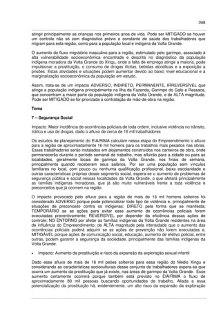 398
atingir principalmente as crianças nos primeiros anos de vida. Pode ser MITIGADO se houver
um controle não só com diagnóstico prévio e constante de saúde dos trabalhadores que
migram para esta região, como para a população local e indígena da Volta Grande.
O aumento do fluxo migratório masculino para a região, estimulado pelo garimpo, associado à
alta vulnerabilidade socioeconômica encontrada e descrita no diagnóstico da população
indígena moradora da Volta Grande do Xingu, onde a falta de emprego atinge a maioria, pode
impulsionar a prostituição, o consumo de drogas ilícitas, bebidas alcoólicas e a exposição a
prisões. Estas atividades e situações podem aumentar devido ao baixo nível educacional e à
marginalização socioeconômica da população em estudo.
Assim, trata-se de um impacto ADVERSO, INDIRETO, PERMANENTE, IRREVERSÍVEL que
atinge a população indígena principalmente na Ilha da Fazenda, Garimpo do Galo e Ressaca,
que concentram a maior parte da população indígena da Volta Grande, e de ALTA magnitude.
Pode ser MITIGADO se for priorizada a contratação de mão-de-obra na região.
Tema
7 – Segurança Social
Impacto: Maior incidência de ocorrências policiais de toda ordem, inclusive violência no trânsito,
tráfico e uso de drogas, dado o afluxo de cerca de 16 mil trabalhadores
Os estudos de planejamento do EIA/RIMA calculam nessa etapa do Empreendimento o afluxo
para a região de aproximadamente 16 mil homens para os trabalhos mais pesados nas obras.
Esses trabalhadores serão instalados em alojamentos construídos nos canteiros de obra, onde
permanecerão durante o período semanal de trabalho, mas afluirão para a cidade ou para as
localidades, geralmente locais de garimpo da Volta Grande, nos finais de semana,
principalmente quando receberem seus salários. Por ser uma população sem vínculos
familiares no local, com pouco ou nenhuma qualificação profissional, baixa escolaridade e
outras características próprias desse segmento social, espera-se o aumento de problemas de
segurança pública e social nessas localidades da Volta Grande, o que afetará principalmente
as famílias indígenas moradoras, que já são muito vulneráveis frente a toda violência e
preconceitos que já ocorrem na região.
O impacto provocado pelo afluxo para a região de mais de 16 mil homens solteiros foi
considerado ADVERSO porque pode potencializar todo tipo de violência e, principalmente de
situações de preconceito contra os indígenas; DIRETO pela forma que se manifesta;
TEMPORÁRIO se as ações para evitar esse aumento de ocorrências policiais forem
executadas preventivamente; REVERSÍVEL por depender da eficiência dessas ações de
controle; NO ENTORNO por afetar as famílias indígenas da Volta Grande residentes na área
de influência do Empreendimento; de ALTA magnitude pela intensidade que o aumento das
ocorrências policiais poderá adquirir se as ações de prevenção não forem executadas e,
MITIGÁVEL porque ações de comunicação social, educação, aumento de efetivo policial, entre
outras, podem garantir a segurança da sociedade, principalmente das famílias indígenas da
Volta Grande.
• Impacto: Aumento da prostituição e risco da expansão da exploração sexual infantil
Dado esse afluxo de mais de 16 mil peões solteiros para essa região do Médio Xingu e
considerando as características socioculturais desse conjunto de trabalhadores espera-se que
ocorra um aumento da prostituição que já existe, nas áreas de garimpo da Volta Grande. Esse
aumento certamente ocorrerá porque também está previsto no EIA/RIMA o fluxo de
aproximadamente 80 mil pessoas buscando oportunidades de trabalho. Aliada a essa
potencialização da prostituição há, evidentemente, um alto risco da expansão da exploração
 