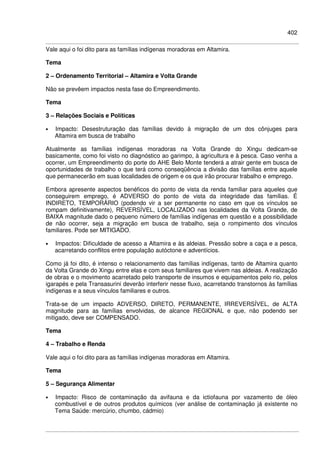 402
Vale aqui o foi dito para as famílias indígenas moradoras em Altamira.
Tema
2 – Ordenamento Territorial – Altamira e Volta Grande
Não se prevêem impactos nesta fase do Empreendimento.
Tema
3 – Relações Sociais e Políticas
• Impacto: Desestruturação das famílias devido à migração de um dos cônjuges para
Altamira em busca de trabalho
Atualmente as famílias indígenas moradoras na Volta Grande do Xingu dedicam-se
basicamente, como foi visto no diagnóstico ao garimpo, à agricultura e à pesca. Caso venha a
ocorrer, um Empreendimento do porte do AHE Belo Monte tenderá a atrair gente em busca de
oportunidades de trabalho o que terá como conseqüência a divisão das famílias entre aquele
que permanecerão em suas localidades de origem e os que irão procurar trabalho e emprego.
Embora apresente aspectos benéficos do ponto de vista da renda familiar para aqueles que
conseguirem emprego, é ADVERSO do ponto de vista da integridade das famílias. É
INDIRETO, TEMPORÁRIO (podendo vir a ser permanente no caso em que os vínculos se
rompam definitivamente), REVERSÍVEL, LOCALIZADO nas localidades da Volta Grande, de
BAIXA magnitude dado o pequeno número de famílias indígenas em questão e a possibilidade
de não ocorrer, seja a migração em busca de trabalho, seja o rompimento dos vínculos
familiares. Pode ser MITIGADO.
• Impactos: Dificuldade de acesso a Altamira e às aldeias. Pressão sobre a caça e a pesca,
acarretando conflitos entre população autóctone e adventícios.
Como já foi dito, é intenso o relacionamento das famílias indígenas, tanto de Altamira quanto
da Volta Grande do Xingu entre elas e com seus familiares que vivem nas aldeias. A realização
de obras e o movimento acarretado pelo transporte de insumos e equipamentos pelo rio, pelos
igarapés e pela Transasurini deverão interferir nesse fluxo, acarretando transtornos às famílias
indígenas e a seus vínculos familiares e outros.
Trata-se de um impacto ADVERSO, DIRETO, PERMANENTE, IRREVERSÍVEL, de ALTA
magnitude para as famílias envolvidas, de alcance REGIONAL e que, não podendo ser
mitigado, deve ser COMPENSADO.
Tema
4 – Trabalho e Renda
Vale aqui o foi dito para as famílias indígenas moradoras em Altamira.
Tema
5 – Segurança Alimentar
• Impacto: Risco de contaminação da avifauna e da ictiofauna por vazamento de óleo
combustível e de outros produtos químicos (ver análise de contaminação já existente no
Tema Saúde: mercúrio, chumbo, cádmio)
 