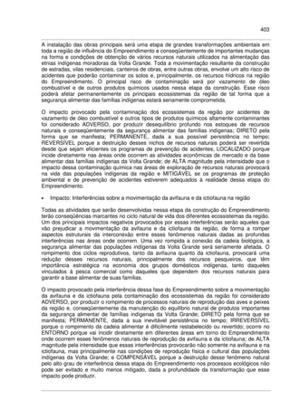 403
A instalação das obras principais será uma etapa de grandes transformações ambientais em
toda a região de influência do Empreendimento e conseqüentemente de importantes mudanças
na forma e condições de obtenção de vários recursos naturais utilizados na alimentação das
etnias indígenas moradoras da Volta Grande. Toda a movimentação resultante da construção
de estradas, vilas residenciais, canteiros de obras, entre outras obras, envolve um alto risco de
acidentes que poderão contaminar os solos e, principalmente, os recursos hídricos na região
do Empreendimento. O principal risco de contaminação será por vazamento de óleo
combustível e de outros produtos químicos usados nessa etapa da construção. Esse risco
poderá afetar permanentemente os principais ecossistemas da região de tal forma que a
segurança alimentar das famílias indígenas estará seriamente comprometida.
O impacto provocado pela contaminação dos ecossistemas da região por acidentes de
vazamento de óleo combustível e outros tipos de produtos químicos altamente contaminantes
foi considerado ADVERSO, por produzir desequilíbrio profundo nos estoques de recursos
naturais e conseqüentemente da segurança alimentar das famílias indígenas; DIRETO pela
forma que se manifesta; PERMANENTE, dada a sua possível persistência no tempo;
REVERSÍVEL porque a destruição desses nichos de recursos naturais poderá ser revertida
desde que sejam eficientes os programas de prevenção de acidentes; LOCALIZADO porque
incide diretamente nas áreas onde ocorrem as atividades econômicas de mercado e da base
alimentar das famílias indígenas da Volta Grande; de ALTA magnitude pela intensidade que o
impacto dessa contaminação química nas áreas de exploração de recursos naturais provocará
na vida das populações indígenas da região e MITIGÁVEL se os programas de proteção
ambiental e de prevenção de acidentes estiverem adequados à realidade dessa etapa do
Empreendimento.
• Impacto: Interferências sobre a movimentação da avifauna e da ictiofauna na região
Todas as atividades que serão desenvolvidas nessa etapa da construção do Empreendimento
terão conseqüências marcantes no ciclo natural de vida dos diferentes ecossistemas da região.
Um dos principais impactos negativos provocados por essas interferências serão aqueles que
vão prejudicar a movimentação da avifauna e da ictiofauna da região, de forma a romper
aspectos estruturais da interconexão entre esses fenômenos naturais dadas as profundas
interferências nas áreas onde ocorrem. Uma vez rompida a conexão da cadeia biológica, a
segurança alimentar das populações indígenas da Volta Grande será seriamente afetada. O
rompimento dos ciclos reprodutivos, tanto da avifauna quanto da ictiofauna, provocará uma
redução desses recursos naturais, principalmente dos recursos pesqueiros, que têm
importância estratégica na economia dos grupos domésticos indígenas, tanto daqueles
vinculados à pesca comercial como daqueles que dependem dos recursos naturais para
garantir a base alimentar de suas famílias.
O impacto provocado pela interferência dessa fase do Empreendimento sobre a movimentação
da avifauna e da ictiofauna pela contaminação dos ecossistemas da região foi considerado
ADVERSO, por produzir o rompimento de processos naturais de reprodução das aves e peixes
da região e, conseqüentemente da manutenção do equilíbrio natural de produtos importantes
da segurança alimentar de famílias indígenas da Volta Grande; DIRETO pela forma que se
manifesta; PERMANENTE, dada a sua inevitável persistência no tempo; IRREVERSÍVEL
porque o rompimento da cadeia alimentar é dificilmente restabelecido ou revertido; ocorre no
ENTORNO porque vai incidir diretamente em diferentes áreas em torno do Empreendimento
onde ocorrem esses fenômenos naturais de reprodução da avifauna e da ictiofauna; de ALTA
magnitude pela intensidade que essas interferências provocarão não somente na avifauna e na
ictiofauna, mas principalmente nas condições de reprodução física e cultural das populações
indígenas da Volta Grande; e COMPENSÁVEL porque a destruição desse fenômeno natural
pelo alto grau de interferência dessa etapa do Empreendimento nos processos ecológicos não
pode ser evitado e muito menos mitigado, dada a profundidade da transformação que esse
impacto pode produzir.
 