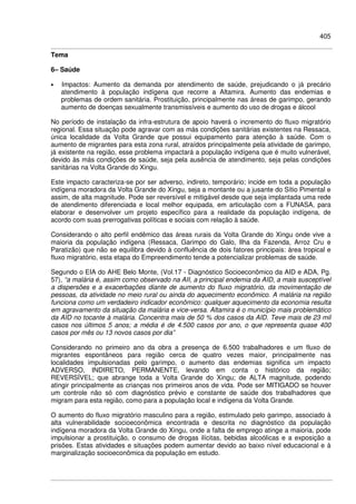 405
Tema
6– Saúde
• Impactos: Aumento da demanda por atendimento de saúde, prejudicando o já precário
atendimento à população indígena que recorre a Altamira. Aumento das endemias e
problemas de ordem sanitária. Prostituição, principalmente nas áreas de garimpo, gerando
aumento de doenças sexualmente transmissíveis e aumento do uso de drogas e álcool
No período de instalação da infra-estrutura de apoio haverá o incremento do fluxo migratório
regional. Essa situação pode agravar com as más condições sanitárias existentes na Ressaca,
única localidade da Volta Grande que possui equipamento para atenção à saúde. Com o
aumento de migrantes para esta zona rural, atraídos principalmente pela atividade de garimpo,
já existente na região, esse problema impactará a população indígena que é muito vulnerável,
devido às más condições de saúde, seja pela ausência de atendimento, seja pelas condições
sanitárias na Volta Grande do Xingu.
Este impacto caracteriza-se por ser adverso, indireto, temporário; incide em toda a população
indígena moradora da Volta Grande do Xingu, seja a montante ou a jusante do Sítio Pimental e
assim, de alta magnitude. Pode ser reversível e mitigável desde que seja implantada uma rede
de atendimento diferenciada e local melhor equipada, em articulação com a FUNASA, para
elaborar e desenvolver um projeto específico para a realidade da população indígena, de
acordo com suas prerrogativas políticas e sociais com relação à saúde.
Considerando o alto perfil endêmico das áreas rurais da Volta Grande do Xingu onde vive a
maioria da população indígena (Ressaca, Garimpo do Galo, Ilha da Fazenda, Arroz Cru e
Paratizão) que não se equilibra devido à confluência de dois fatores principais: área tropical e
fluxo migratório, esta etapa do Empreendimento tende a potencializar problemas de saúde.
Segundo o EIA do AHE Belo Monte, (Vol.17 - Diagnóstico Socioeconômico da AID e ADA, Pg.
57), “a malária é, assim como observado na AII, a principal endemia da AID, a mais susceptível
a dispersões e a exacerbações diante de aumento do fluxo migratório, da movimentação de
pessoas, da atividade no meio rural ou ainda do aquecimento econômico. A malária na região
funciona como um verdadeiro indicador econômico: qualquer aquecimento da economia resulta
em agravamento da situação da malária e vice-versa. Altamira é o município mais problemático
da AID no tocante à malária. Concentra mais de 50 % dos casos da AID. Teve mais de 23 mil
casos nos últimos 5 anos; a média é de 4.500 casos por ano, o que representa quase 400
casos por mês ou 13 novos casos por dia”
Considerando no primeiro ano da obra a presença de 6.500 trabalhadores e um fluxo de
migrantes espontâneos para região cerca de quatro vezes maior, principalmente nas
localidades impulsionadas pelo garimpo, o aumento das endemias significa um impacto
ADVERSO, INDIRETO, PERMANENTE, levando em conta o histórico da região;
REVERSÍVEL; que abrange toda a Volta Grande do Xingu; de ALTA magnitude, podendo
atingir principalmente as crianças nos primeiros anos de vida. Pode ser MITIGADO se houver
um controle não só com diagnóstico prévio e constante de saúde dos trabalhadores que
migram para esta região, como para a população local e indígena da Volta Grande.
O aumento do fluxo migratório masculino para a região, estimulado pelo garimpo, associado à
alta vulnerabilidade socioeconômica encontrada e descrita no diagnóstico da população
indígena moradora da Volta Grande do Xingu, onde a falta de emprego atinge a maioria, pode
impulsionar a prostituição, o consumo de drogas ilícitas, bebidas alcoólicas e a exposição a
prisões. Estas atividades e situações podem aumentar devido ao baixo nível educacional e à
marginalização socioeconômica da população em estudo.
 