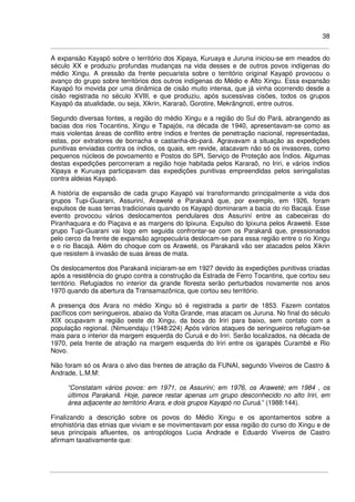 38
A expansão Kayapó sobre o território dos Xipaya, Kuruaya e Juruna iniciou-se em meados do
século XX e produziu profundas mudanças na vida desses e de outros povos indígenas do
médio Xingu. A pressão da frente pecuarista sobre o território original Kayapó provocou o
avanço do grupo sobre territórios dos outros indígenas do Médio e Alto Xingu. Essa expansão
Kayapó foi movida por uma dinâmica de cisão muito intensa, que já vinha ocorrendo desde a
cisão registrada no século XVIII, e que produziu, após sucessivas cisões, todos os grupos
Kayapó da atualidade, ou seja, Xikrin, Kararaô, Gorotire, Mekrãngnoti, entre outros.
Segundo diversas fontes, a região do médio Xingu e a região do Sul do Pará, abrangendo as
bacias dos rios Tocantins, Xingu e Tapajós, na década de 1940, apresentavam-se como as
mais violentas áreas de conflito entre índios e frentes de penetração nacional, representadas,
estas, por extratores de borracha e castanha-do-pará. Agravavam a situação as expedições
punitivas enviadas contra os índios, os quais, em revide, atacavam não só os invasores, como
pequenos núcleos de povoamento e Postos do SPI, Serviço de Proteção aos Índios. Algumas
destas expedições percorreram a região hoje habitada pelos Kararaô, no Iriri, e vários índios
Xipaya e Kuruaya participavam das expedições punitivas empreendidas pelos seringalistas
contra aldeias Kayapó.
A história de expansão de cada grupo Kayapó vai transformando principalmente a vida dos
grupos Tupi-Guarani, Assuriní, Araweté e Parakanã que, por exemplo, em 1926, foram
expulsos de suas terras tradicionais quando os Kayapó dominaram a bacia do rio Bacajá. Esse
evento provocou vários deslocamentos pendulares dos Assuriní entre as cabeceiras do
Piranhaquara e do Piaçava e as margens do Ipixuna. Expulso do Ipixuna pelos Araweté. Esse
grupo Tupi-Guarani vai logo em seguida confrontar-se com os Parakanã que, pressionados
pelo cerco da frente de expansão agropecuária deslocam-se para essa região entre o rio Xingu
e o rio Bacajá. Além do choque com os Araweté, os Parakanã vão ser atacados pelos Xikrin
que resistem à invasão de suas áreas de mata.
Os deslocamentos dos Parakanã iniciaram-se em 1927 devido às expedições punitivas criadas
após a resistência do grupo contra a construção da Estrada de Ferro Tocantins, que cortou seu
território. Refugiados no interior da grande floresta serão perturbados novamente nos anos
1970 quando da abertura da Transamazônica, que cortou seu território.
A presença dos Arara no médio Xingu só é registrada a partir de 1853. Fazem contatos
pacíficos com seringueiros, abaixo da Volta Grande, mas atacam os Juruna. No final do século
XIX ocupavam a região oeste do Xingu, da boca do Iriri para baixo, sem contato com a
população regional. (Nimuendaju (1948:224) Após vários ataques de seringueiros refugiam-se
mais para o interior da margem esquerda do Curuá e do Iriri. Serão localizados, na década de
1970, pela frente de atração na margem esquerda do Iriri entre os igarapés Curambé e Rio
Novo.
Não foram só os Arara o alvo das frentes de atração da FUNAI, segundo Viveiros de Castro &
Andrade, L.M.M:
“Constatam vários povos: em 1971, os Assuriní; em 1976, os Araweté; em 1984 , os
últimos Parakanã. Hoje, parece restar apenas um grupo desconhecido no alto Iriri, em
área adjacente ao território Arara, e dois grupos Kayapó no Curuá.” (1988:144).
Finalizando a descrição sobre os povos do Médio Xingu e os apontamentos sobre a
etnohistória das etnias que viviam e se movimentavam por essa região do curso do Xingu e de
seus principais afluentes, os antropólogos Lucia Andrade e Eduardo Viveiros de Castro
afirmam taxativamente que:
 