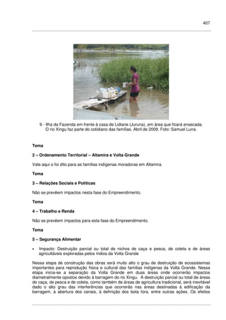 407
9 - Ilha da Fazenda em frente à casa de Lidiane (Juruna), em área que ficará ensecada.
O rio Xingu faz parte do cotidiano das famílias. Abril de 2009. Foto: Samuel Luna.
Tema
2 – Ordenamento Territorial – Altamira e Volta Grande
Vale aqui o foi dito para as famílias indígenas moradoras em Altamira.
Tema
3 – Relações Sociais e Políticas
Não se prevêem impactos nesta fase do Empreendimento.
Tema
4 – Trabalho e Renda
Não se prevêem impactos para esta fase do Empreendimento.
Tema
5 – Segurança Alimentar
• Impacto: Destruição parcial ou total de nichos de caça e pesca, de coleta e de áreas
agricultáveis exploradas pelos índios da Volta Grande
Nessa etapa de construção das obras será muito alto o grau de destruição de ecossistemas
importantes para reprodução física e cultural das famílias indígenas da Volta Grande. Nessa
etapa inicia-se a separação da Volta Grande em duas áreas onde ocorrerão impactos
diametralmente opostos devido à barragem do rio Xingu. A destruição parcial ou total de áreas
de caça, de pesca e de coleta, como também de áreas de agricultura tradicional, será inevitável
dado o alto grau das interferências que ocorrerão nas áreas destinadas à edificação da
barragem, à abertura dos canais, à definição dos bota fora, entre outras ações. Os efeitos
 