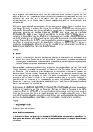 409
caça e pesca nas áreas de recursos naturais exploradas pelas famílias indígenas da Volta
Grande. Por sua vez, a rarefação desses recursos vai provocar o aumento dos esforços para
obtenção de carne de caça e de peixe, além de uma exploração descontrolada e
comprometedora para a própria reprodução das espécies utilizadas na comercialização e na
alimentação.
O impacto provocado pelo aumento dos esforços para caçar e pescar, devido à poluição do ar,
das águas, dos solos e também dos ruídos, foi considerado ADVERSO, por comprometer a
reprodução das espécies mais comercializadas e consumidas e, conseqüentemente afetar a
segurança alimentar de famílias indígenas; DIRETO pela forma que se manifesta;
PERMANENTE, dada a sua inevitável persistência no tempo; IRREVERSÍVEL porque o
rompimento do equilíbrio natural é dificilmente restabelecido ou revertido; LOCALIZADO porque
vai incidir diretamente em diferentes áreas de exploração de recursos naturais localizadas na
área do Empreendimento; de ALTA magnitude pela intensidade com que essa superexploração
vai afetar a segurança alimentar das populações indígenas e, COMPENSÁVEL, porque a
destruição provocada pelas diferentes formas de poluição terá um alto grau de interferência na
base alimentar das famílias indígenas da Volta Grande.
Tema
6 – Saúde
• Impacto: Intensificação do fluxo de pessoas, veículos e mercadorias no Travessão 27 e
Ramal dos Penas (atrás da Ilha da Fazenda) e Transassurini: aumento de endemias,
prostituição e problemas de ordem sanitária. Problemas de saúde ocasionados pela poeira,
poluição sonora e possíveis acidentes de trânsito.
Neste período prevê-se uma dinamização econômica da margem direita da Volta Grande do
Xingu, na área cortada pela Transassurini, no Travessão 27 e Ramal dos Penas (atrás da Ilha
da Fazenda). Este aumento do fluxo de pessoas e mercadorias ocasiona um impacto nas
localidades do Garimpo do Galo, Ressaca e Ilha da Fazenda, para as quais estas estradas são
o principal acesso via terrestre no verão. Por estas comunidades já possuírem péssima
atenção à saúde, com a existência de um posto precário para a população residente, a
intensificação do garimpo e o conseqüente aumento populacional nestas localidades
favorecem o aumento de problemas de saúde ligados às condições sanitárias desfavoráveis,
bem como o aumento da prostituição.
Este impacto é ADVERSO, INDIRETO, PERMANENTE, REVERSÍVEL, atingindo a população
indígena principalmente da Ilha da Fazenda, Garimpo do Galo e Ressaca e de ALTA
magnitude. Pode ser MITIGADO se for considerado condicionante de ordem prioritária antes do
início da construção das obras principais previstas para a região, prevendo assim o fluxo
migratório impulsionado pelas expectativas econômicas com as atividades já estabelecidas de
garimpo e pela circulação de trabalhadores sem informação e monitoramento constante.
Tema
7 – Segurança Social
Vale aqui o foi dito no item 3.1.
Fase do Empreendimento
3.3 - Construção da barragem e estruturas no Sítio Pimental (ensecadeiras, desvio do rio,
barragem, vertedouro principal e casa de força complementar) e montagem de turbinas e
geradores.
 