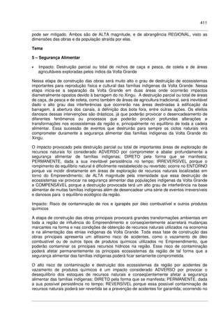 411
pode ser mitigado. Ambos são de ALTA magnitude, e de abrangência REGIONAL, visto as
dimensões das obras e da população atraída por elas.
Tema
5 – Segurança Alimentar
• Impacto: Destruição parcial ou total de nichos de caça e pesca, de coleta e de áreas
agricultáveis exploradas pelos índios da Volta Grande
Nessa etapa de construção das obras será muito alto o grau de destruição de ecossistemas
importantes para reprodução física e cultural das famílias indígenas da Volta Grande. Nessa
etapa inicia-se a separação da Volta Grande em duas áreas onde ocorrerão impactos
diametralmente opostos devido à barragem do rio Xingu. A destruição parcial ou total de áreas
de caça, de pesca e de coleta, como também de áreas de agricultura tradicional, será inevitável
dado o alto grau das interferências que ocorrerão nas áreas destinadas à edificação da
barragem, à abertura dos canais, à definição dos bota fora, entre outras ações. Os efeitos
danosos dessas intervenções são drásticos, já que poderão provocar o desencadeamento de
diferentes fenômenos ou processos que poderão produzir profundas alterações e
transformações nos ecossistemas da região e, principalmente no equilíbrio de toda a cadeia
alimentar. Essa sucessão de eventos que destruirão para sempre os ciclos naturais virá
comprometer duramente a segurança alimentar das famílias indígenas da Volta Grande do
Xingu.
O impacto provocado pela destruição parcial ou total de importantes áreas de exploração de
recursos naturais foi considerado ADVERSO por comprometer e abalar profundamente a
segurança alimentar de famílias indígenas; DIRETO pela forma que se manifesta;
PERMANENTE, dada a sua inevitável persistência no tempo; IRREVERSÍVEL porque o
rompimento do equilíbrio natural é dificilmente restabelecido ou revertido; ocorre no ENTORNO
porque vai incidir diretamente em áreas de exploração de recursos naturais localizadas em
torno do Empreendimento; de ALTA magnitude pela intensidade que essa destruição de
ecossistemas vai provocar na segurança alimentar das populações indígenas da Volta Grande
e COMPENSÁVEL porque a destruição provocada terá um alto grau de interferência na base
alimentar de muitas famílias indígenas além de desencadear uma série de eventos irreversíveis
e danosos para o equilíbrio ecológico da região.
Impacto: Risco de contaminação de rios e igarapés por óleo combustível e outros produtos
químicos
A etapa de construção das obras principais provocará grandes transformações ambientais em
toda a região de influência do Empreendimento e conseqüentemente acarretará mudanças
marcantes na forma e nas condições de obtenção de recursos naturais utilizados na economia
e na alimentação das etnias indígenas da Volta Grande. Toda essa fase de construção das
obras principais apresenta um altíssimo risco de acidentes, como o vazamento de óleo
combustível ou de outros tipos de produtos químicos utilizados no Empreendimento, que
poderão contaminar os principais recursos hídricos na região. Esse risco de contaminação
poderá afetar permanentemente os principais ecossistemas da região de tal forma que a
segurança alimentar das famílias indígenas poderá ficar seriamente comprometida.
O alto risco de contaminação e destruição dos ecossistemas da região por acidentes de
vazamento de produtos químicos é um impacto considerado ADVERSO por provocar o
desequilíbrio dos estoques de recursos naturais e conseqüentemente afetar a segurança
alimentar das famílias indígenas; DIRETO pela forma que se manifesta; PERMANENTE, dada
a sua possível persistência no tempo; REVERSÍVEL porque essa possível contaminação de
recursos naturais poderá ser revertida se a prevenção de acidentes for garantida; ocorrendo no
 