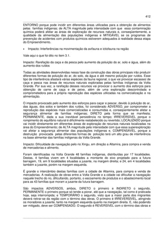 412
ENTORNO porque pode incidir em diferentes áreas utilizadas para a obtenção de alimentos
pelas famílias indígenas; de ALTA magnitude pela intensidade com que essa contaminação
química poderá afetar as áreas de exploração de recursos naturais e, conseqüentemente, a
qualidade da alimentação das populações indígenas e MITIGÁVEL se os programas de
prevenção de acidentes com produtos químicos estiverem adequados à realidade dessa etapa
do Empreendimento.
• Impacto: Interferências na movimentação da avifauna e ictiofauna na região
Vale aqui o que foi dito no item 3.1.
Impacto: Rarefação da caça e da pesca pelo aumento da poluição do ar, solo e água, além do
aumento dos ruídos
Todas as atividades desenvolvidas nessa fase da construção das obras principais irão produzir
diferentes formas de poluição do ar, do solo, da água e até mesmo poluição por ruídos. Esse
tipo de interferência afastará várias espécies da fauna regional, o que vai provocar escassez de
caça e pesca nas áreas de recursos naturais exploradas pelas famílias indígenas da Volta
Grande. Por sua vez, a rarefação desses recursos vai provocar o aumento dos esforços para
obtenção de carne de caça e de peixe, além de uma exploração descontrolada e
comprometedora para a própria reprodução das espécies utilizadas na comercialização e na
alimentação.
O impacto provocado pelo aumento dos esforços para caçar e pescar, devido à poluição do ar,
das águas, dos solos e também dos ruídos, foi considerado ADVERSO, por comprometer a
reprodução das espécies mais comercializadas e consumidas e, conseqüentemente afetar a
segurança alimentar de famílias indígenas; DIRETO pela forma que se manifesta;
PERMANENTE, dada a sua inevitável persistência no tempo; IRREVERSÍVEL porque o
rompimento do equilíbrio natural é dificilmente restabelecido ou revertido; LOCALIZADO porque
vai incidir diretamente em diferentes áreas de exploração de recursos naturais localizadas na
área do Empreendimento; de ALTA magnitude pela intensidade com que essa superexploração
vai afetar a segurança alimentar das populações indígenas e, COMPENSÁVEL, porque a
destruição provocada pelas diferentes formas de poluição terá um alto grau de interferência
na base alimentar das famílias indígenas da Volta Grande.
Impacto: Dificuldade de navegação pelo rio Xingu, em direção a Altamira, para compra e venda
de mercadorias e alimento.
Foram identificadas na Volta Grande 48 famílias indígenas, distribuídas por 17 localidades.
Destas, 4 famílias vivem em 4 localidades a montante do eixo projetado para a futura
barragem, 19, em 9 localidades situadas a jusante, na margem direita; e 24, em 4 localidades
também a jusante, porém na margem esquerda.
É grande o intercâmbio destas famílias com a cidade de Altamira, para compra e venda de
mercadorias. A realização de obras entre a Volta Grande e a cidade vai dificultar a navegação
naquele trecho do rio, dificultando, portanto, o escoamento de produtos e o abastecimento local
para as 43 famílias que moram a jusante da futura barragem.
São impactos ADVERSOS, ambos, DIRETO o primeiro e INDIRETO o segundo,
PERMANENTE o primeiro porque só tende a piorar, até que a navegação, tal como é praticada
hoje, seja interrompida; e TEMPORÁRIO o segundo, visto que a maior parte dos migrantes
deverá retirar-se da região com o término das obras. O primeiro é IRREVERSÍVEL, atingindo
os moradores a jusante, tanto na margem esquerda quanto na margem direita. E, não podendo
ser mitigado, deve ser COMPENSADO. O segundo é REVERSÍVEL com o término das obras e
 